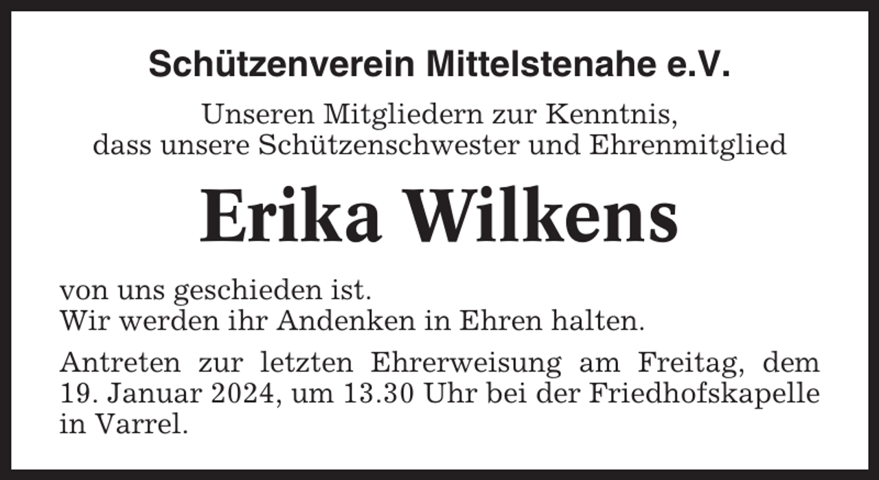 <p>Schützenverein Mittelstenahe e.V.<br />Unseren Mitgliedern zur Kenntnis,<br />dass unsere Schützenschwester und Ehrenmitglied</p><p>Erika Wilkens<br />von uns geschieden ist.<br />Wir werden ihr Andenken in Ehren halten.<br />Antreten zur letzten Ehrerweisung am Freitag, dem<br />19. Januar 2024, um 13.30 Uhr bei der Friedhofskapelle<br />in Varrel.</p>