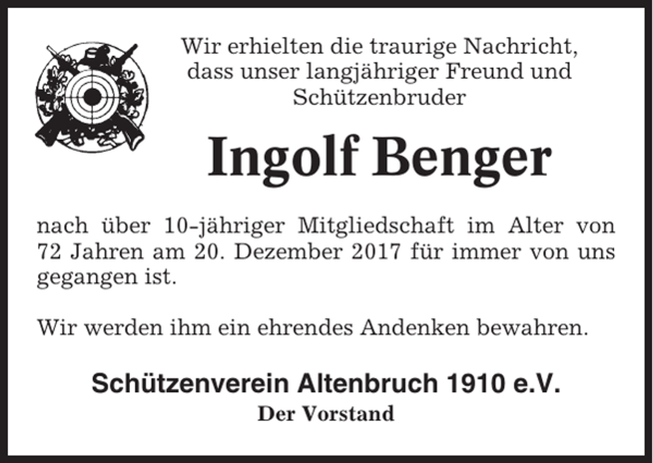 <p>Wir erhielten die traurige Nachricht,<br />dass unser langjähriger Freund und<br />Schützenbruder</p><p>Ingolf Benger<br />nach über 10-jähriger Mitgliedschaft im Alter von<br />72 Jahren am 20. Dezember 2017 für immer von uns<br />gegangen ist.<br />Wir werden ihm ein ehrendes Andenken bewahren.</p><p>Schützenverein Altenbruch 1910 e.V.<br />Der Vorstand</p>
