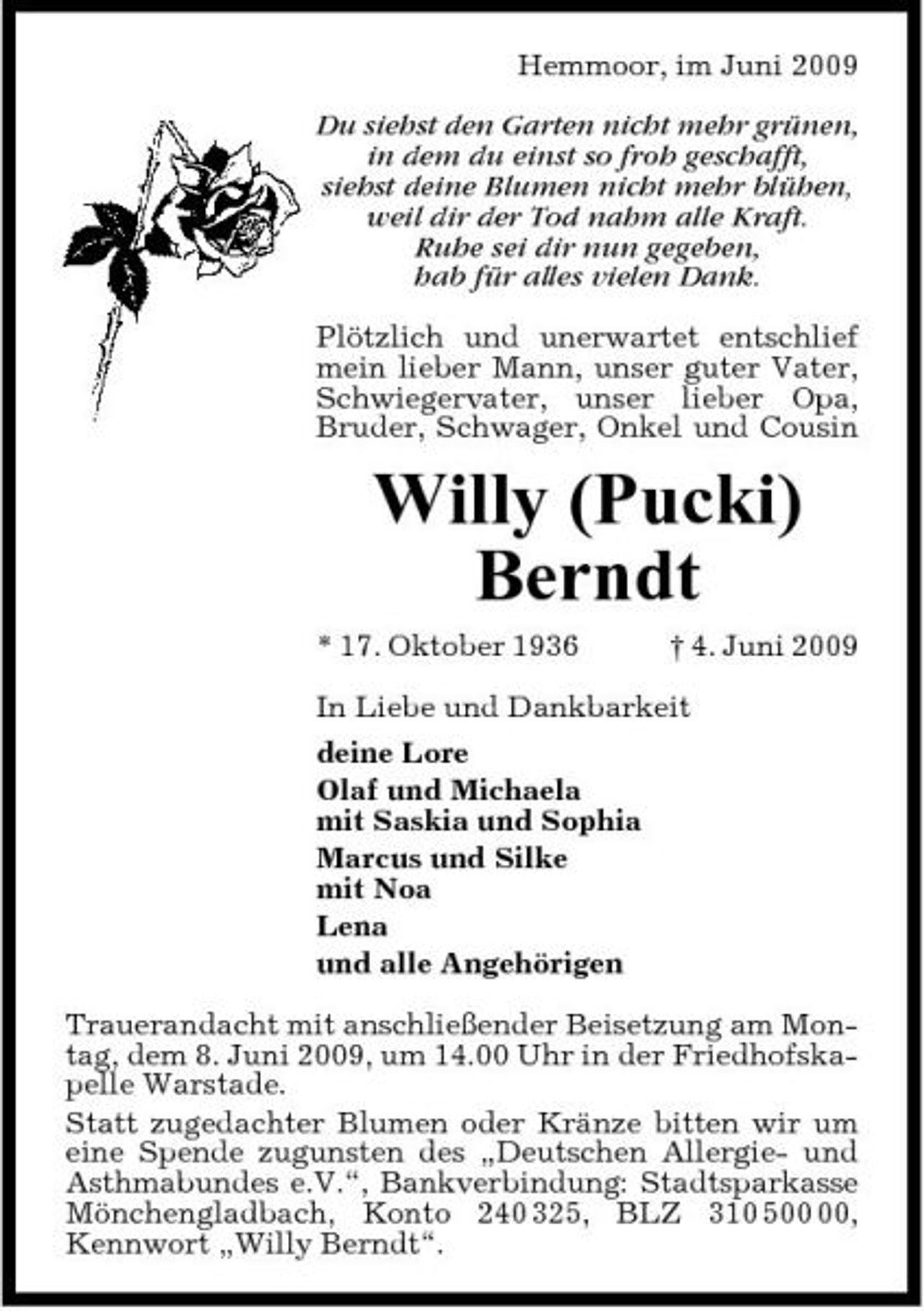 <p>Hemmoor, im Juni 2009 Du siehst den Garten nicht mehr grünen, in dem du einst so froh geschafft, siehst deine Blumen nicht mehr blühen, weil dir der Tod nahm alle Kraft. Ruhe sei dir nun gegeben, hab für alles vielen Dank. Plötzlich und unerwartet entschlief mein lieber Mann, unser guter Vater, Schwiegervater, unser lieber Opa, Bruder, Schwager, Onkel und Cousin</p><p>Willy (Pucki) Berndt<br />* 17. Oktober 1936 † 4. Juni 2009 In Liebe und Dankbarkeit deine Lore Olaf und Michaela mit Saskia und Sophia Marcus und Silke mit Noa Lena und alle Angehörigen Trauerandacht mit anschließender Beisetzung am Montag, dem 8. Juni 2009, um 14.00 Uhr in der Friedhofskapelle Warstade. Statt zugedachter Blumen oder Kränze bitten wir um eine Spende zugunsten des „Deutschen Allergie- und Asthmabundes e.V.“, Bankverbindung: Stadtsparkasse Mönchengladbach, Konto 240 325, BLZ 310 5, Kennwort „Willy Berndt“.</p>