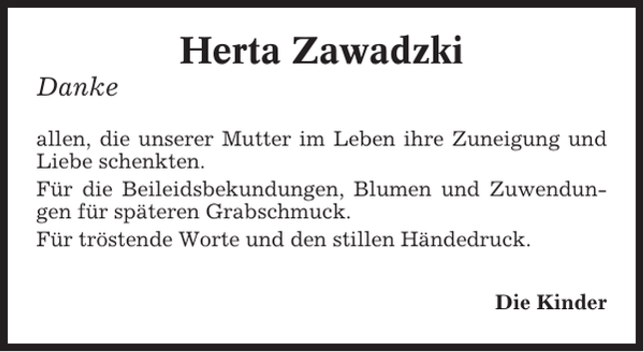 <p>Herta Zawadzki<br />Danke<br />allen, die unserer Mutter im Leben ihre Zuneigung und<br />Liebe schenkten.<br />Für die Beileidsbekundungen, Blumen und Zuwendungen für späteren Grabschmuck.<br />Für tröstende Worte und den stillen Händedruck.<br />Die Kinder</p>