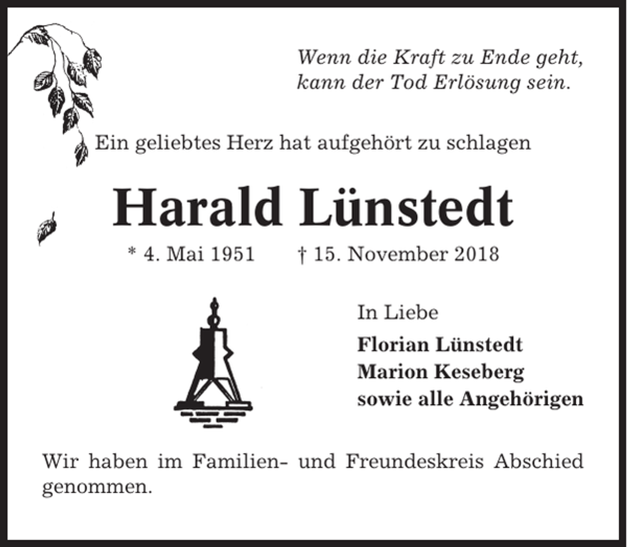<p>Wenn die Kraft zu Ende geht,<br />kann der Tod Erlösung sein.<br />Ein geliebtes Herz hat aufgehört zu schlagen</p><p>Harald Lünstedt<br />* 4. Mai 1951</p><p>† 15. November 2018<br />In Liebe<br />Florian Lünstedt<br />Marion Keseberg<br />sowie alle Angehörigen</p><p>Wir haben im Familien- und Freundeskreis Abschied<br />genommen.</p>