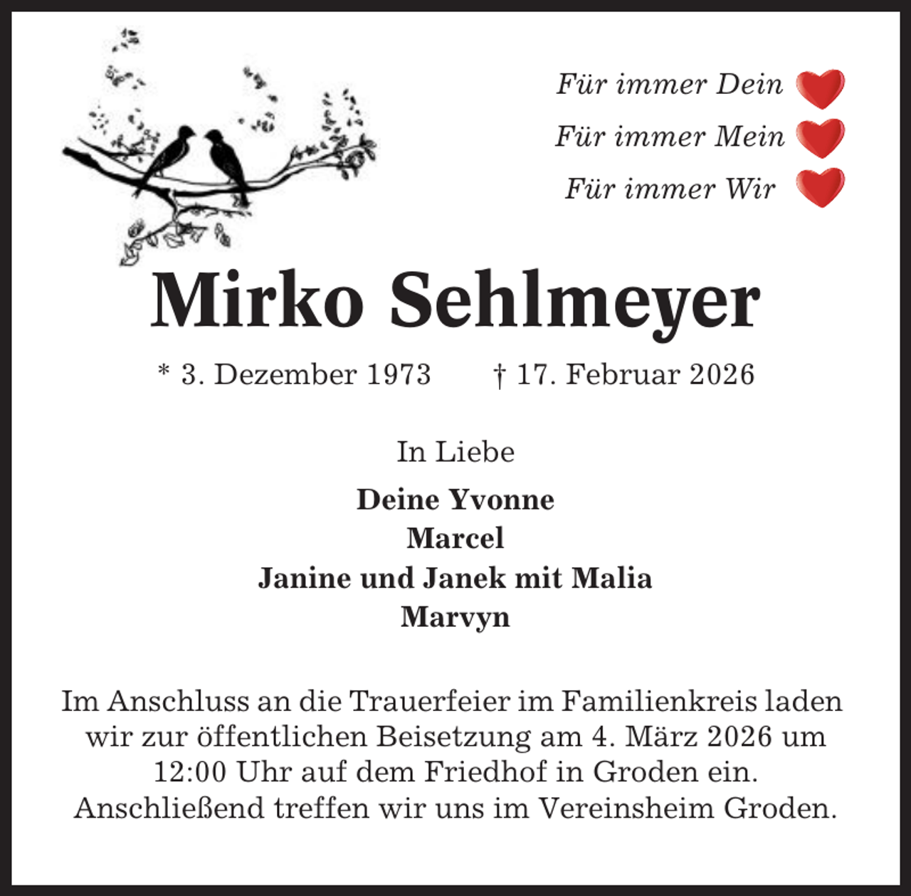 <p>Für immer Dein<br />Für immer Mein<br />Für immer Wir</p><p>Mirko Sehlmeyer<br />* 3. Dezember 1973</p><p>† 17. Februar 2026</p><p>In Liebe<br />Deine Yvonne<br />Marcel<br />Janine und Janek mit Malia<br />Marvyn<br />Im Anschluss an die Trauerfeier im Familienkreis laden<br />wir zur öffentlichen Beisetzung am 4. März 2026 um<br />12:00 Uhr auf dem Friedhof in Groden ein.<br />Anschließend treffen wir uns im Vereinsheim Groden.</p>