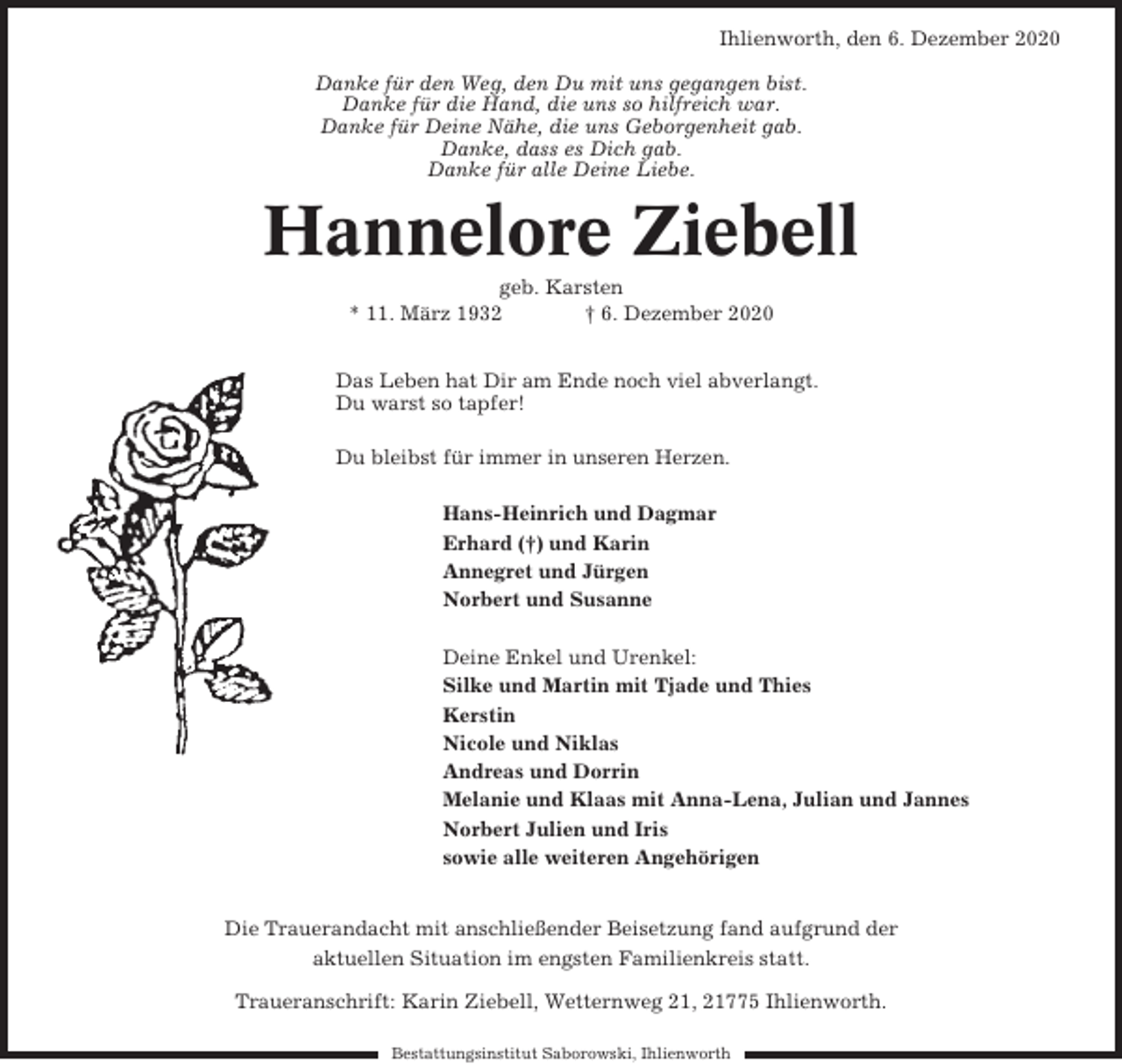 <p>Ihlienworth, den 6. Dezember 2020<br />Danke für den Weg, den Du mit uns gegangen bist.<br />Danke für die Hand, die uns so hilfreich war.<br />Danke für Deine Nähe, die uns Geborgenheit gab.<br />Danke, dass es Dich gab.<br />Danke für alle Deine Liebe.</p><p>Hannelore Ziebell<br />geb. Karsten<br />* 11. März 1932<br />† 6. Dezember 2020<br />Das Leben hat Dir am Ende noch viel abverlangt.<br />Du warst so tapfer!<br />Du bleibst für immer in unseren Herzen.<br />Hans-Heinrich und Dagmar<br />Erhard (†) und Karin<br />Annegret und Jürgen<br />Norbert und Susanne<br />Deine Enkel und Urenkel:<br />Silke und Martin mit Tjade und Thies<br />Kerstin<br />Nicole und Niklas<br />Andreas und Dorrin<br />Melanie und Klaas mit Anna-Lena, Julian und Jannes<br />Norbert Julien und Iris<br />sowie alle weiteren Angehörigen</p><p>Die Trauerandacht mit anschließender Beisetzung fand aufgrund der<br />aktuellen Situation im engsten Familienkreis statt.<br />Traueranschrift: Karin Ziebell, Wetternweg 21, 21775 Ihlienworth.<br />Bestattungsinstitut Saborowski, Ihlienworth</p>