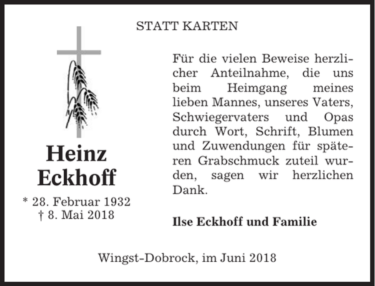 <p>STATT KARTEN</p><p>Heinz<br />Eckhoff<br />* 28. Februar 1932<br />† 8. Mai 2018</p><p>Für die vielen Beweise herzlicher Anteilnahme, die uns<br />beim<br />Heimgang<br />meines<br />lieben Mannes, unseres Vaters,<br />Schwiegervaters und Opas<br />durch Wort, Schrift, Blumen<br />und Zuwendungen für späteren Grabschmuck zuteil wurden, sagen wir herzlichen<br />Dank.<br />Ilse Eckhoff und Familie</p><p>Wingst-Dobrock, im Juni 2018</p>