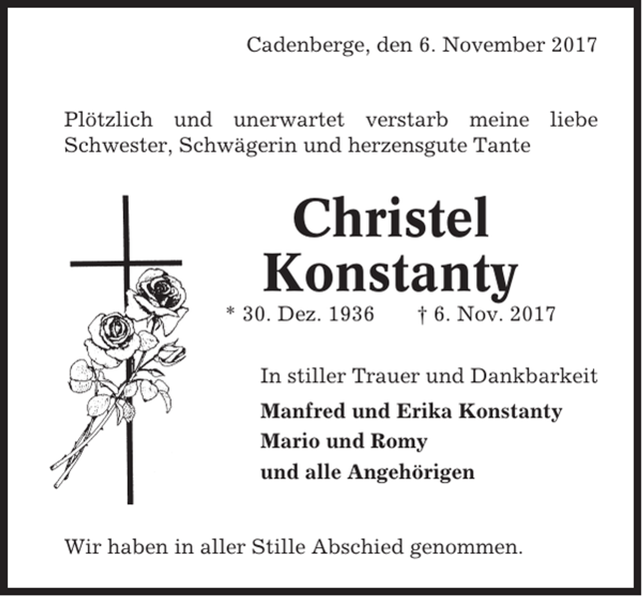 <p>Cadenberge, den 6. November 2017</p><p>Plötzlich und unerwartet verstarb meine liebe<br />Schwester, Schwägerin und herzensgute Tante</p><p>Christel<br />Konstanty<br />* 30. Dez. 1936</p><p>† 6. Nov. 2017</p><p>In stiller Trauer und Dankbarkeit<br />Manfred und Erika Konstanty<br />Mario und Romy<br />und alle Angehörigen</p><p>Wir haben in aller Stille Abschied genommen.</p>