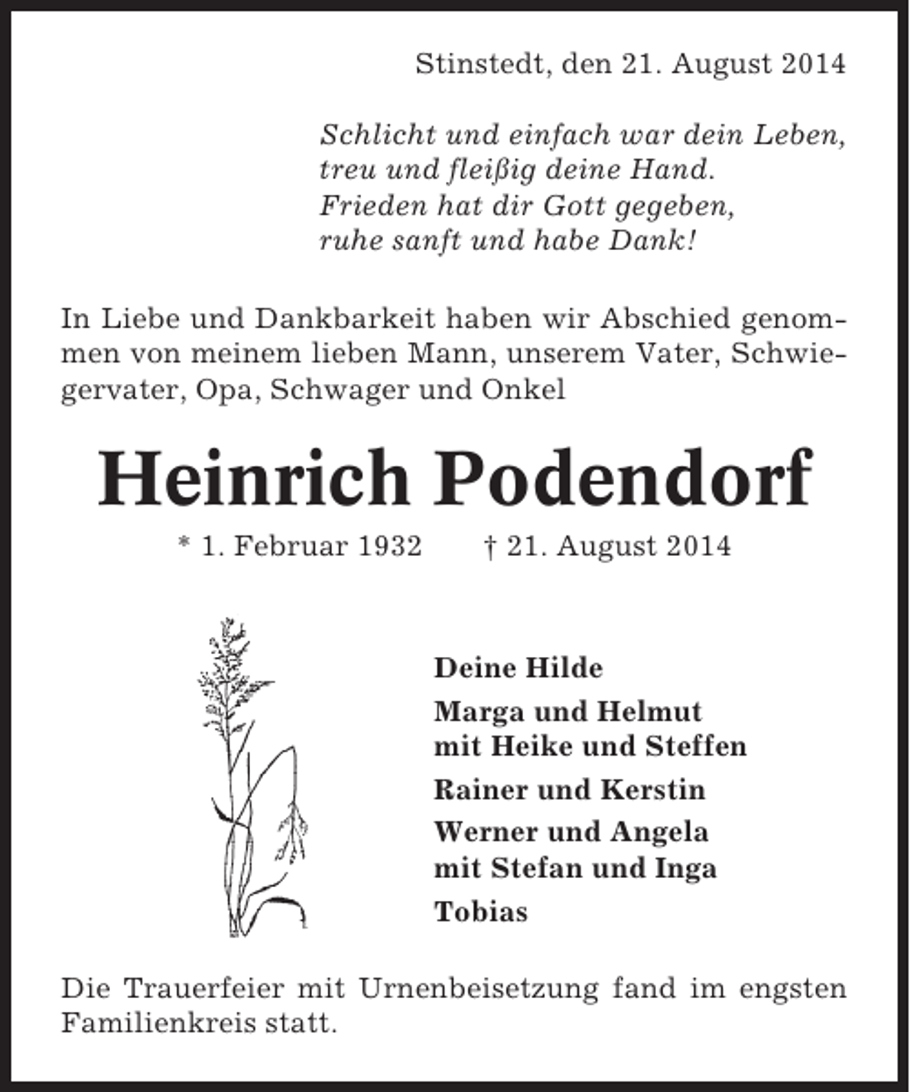 <p>Stinstedt, den 21. August 2014<br />Schlicht und einfach war dein Leben,<br />treu und fleißig deine Hand.<br />Frieden hat dir Gott gegeben,<br />ruhe sanft und habe Dank!<br />In Liebe und Dankbarkeit haben wir Abschied genommen von meinem lieben Mann, unserem Vater, Schwiegervater, Opa, Schwager und Onkel</p><p>Heinrich Podendorf<br />* 1. Februar 1932</p><p>† 21. August 2014</p><p>Deine Hilde<br />Marga und Helmut<br />mit Heike und Steffen<br />Rainer und Kerstin<br />Werner und Angela<br />mit Stefan und Inga<br />Tobias<br />Die Trauerfeier mit Urnenbeisetzung fand im engsten<br />Familienkreis statt.</p>
