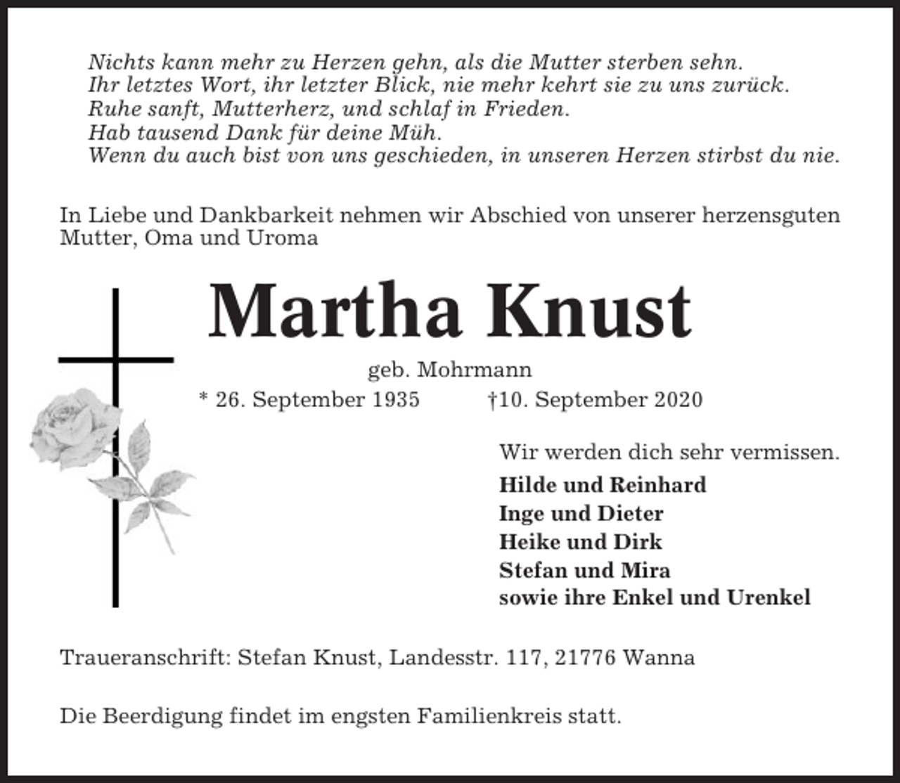 <p>Nichts kann mehr zu Herzen gehn, als die Mutter sterben sehn.<br />Ihr letztes Wort, ihr letzter Blick, nie mehr kehrt sie zu uns zurück.<br />Ruhe sanft, Mutterherz, und schlaf in Frieden.<br />Hab tausend Dank für deine Müh.<br />Wenn du auch bist von uns geschieden, in unseren Herzen stirbst du nie.<br />In Liebe und Dankbarkeit nehmen wir Abschied von unserer herzensguten<br />Mutter, Oma und Uroma</p><p>Martha Knust<br />geb. Mohrmann<br />* 26. September 1935<br />†10. September 2020<br />Wir werden dich sehr vermissen.<br />Hilde und Reinhard<br />Inge und Dieter<br />Heike und Dirk<br />Stefan und Mira<br />sowie ihre Enkel und Urenkel<br />Traueranschrift: Stefan Knust, Landesstr. 117, 21776 Wanna<br />Die Beerdigung findet im engsten Familienkreis statt.</p>