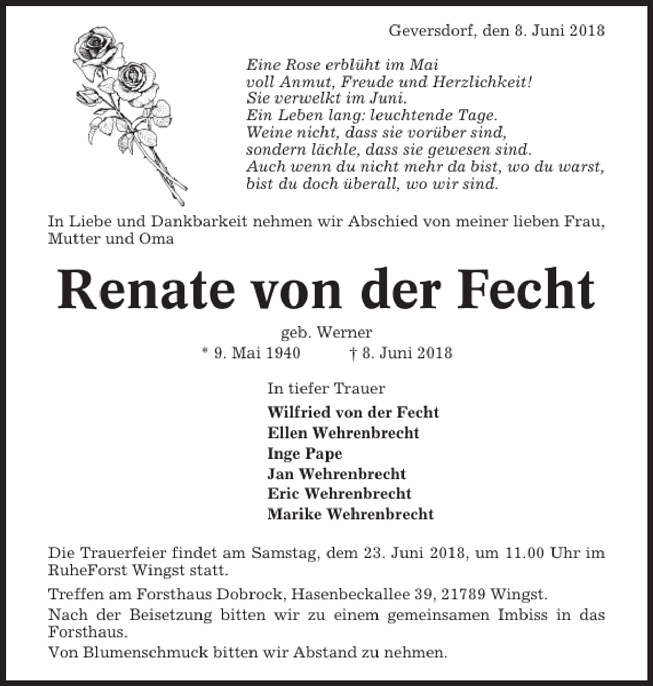<p>Geversdorf, den 8. Juni 2018<br />Eine Rose erblüht im Mai<br />voll Anmut, Freude und Herzlichkeit!<br />Sie verwelkt im Juni.<br />Ein Leben lang: leuchtende Tage.<br />Weine nicht, dass sie vorüber sind,<br />sondern lächle, dass sie gewesen sind.<br />Auch wenn du nicht mehr da bist, wo du warst,<br />bist du doch überall, wo wir sind.<br />In Liebe und Dankbarkeit nehmen wir Abschied von meiner lieben Frau,<br />Mutter und Oma</p><p>Renate von der Fecht<br />geb. Werner<br />* 9. Mai 1940<br />† 8. Juni 2018<br />In tiefer Trauer<br />Wilfried von der Fecht<br />Ellen Wehrenbrecht<br />Inge Pape<br />Jan Wehrenbrecht<br />Eric Wehrenbrecht<br />Marike Wehrenbrecht<br />Die Trauerfeier findet am Samstag, dem 23. Juni 2018, um 11.00 Uhr im<br />RuheForst Wingst statt.<br />Treffen am Forsthaus Dobrock, Hasenbeckallee 39, 21789 Wingst.<br />Nach der Beisetzung bitten wir zu einem gemeinsamen Imbiss in das<br />Forsthaus.<br />Von Blumenschmuck bitten wir Abstand zu nehmen.</p>