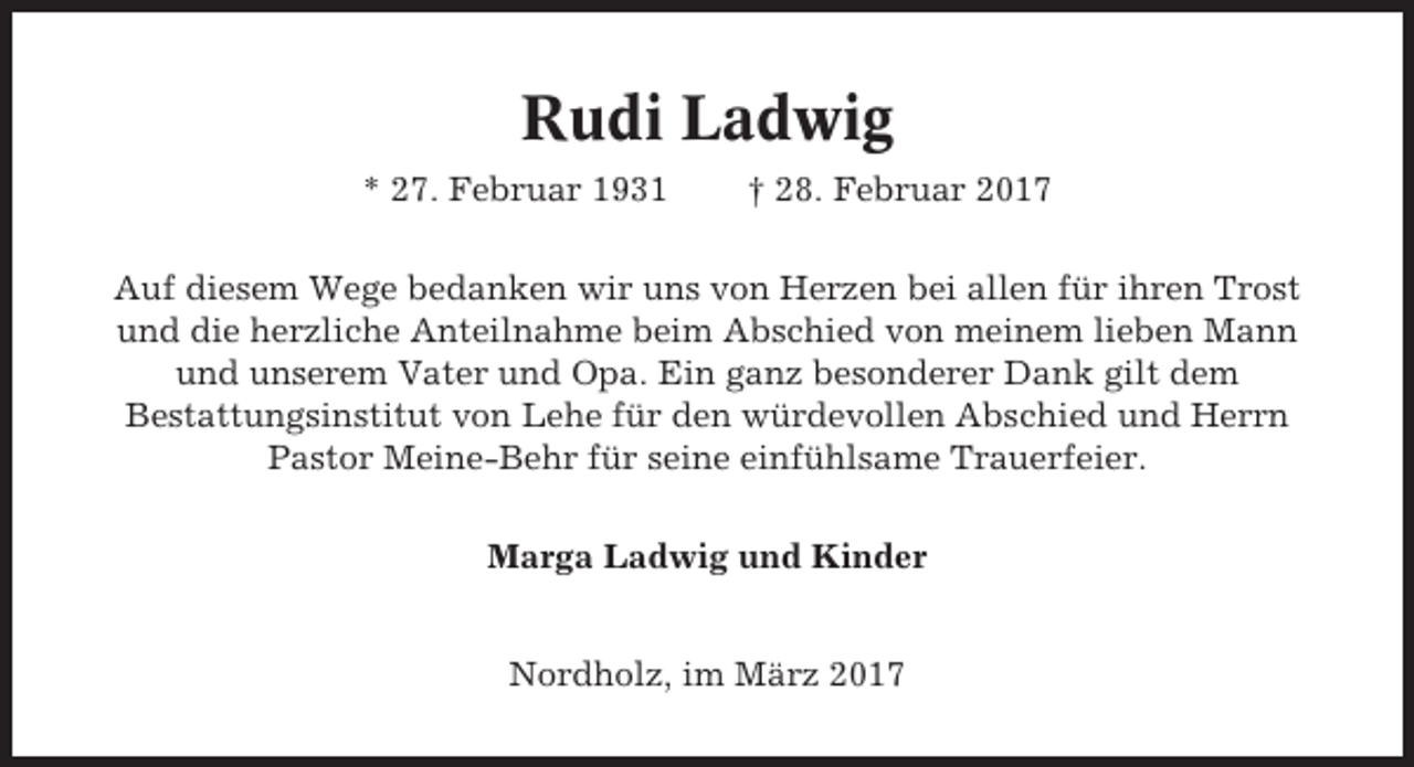 <p>Rudi Ladwig<br />* 27. Februar 1931</p><p>† 28. Februar 2017</p><p>Auf diesem Wege bedanken wir uns von Herzen bei allen für ihren Trost<br />und die herzliche Anteilnahme beim Abschied von meinem lieben Mann<br />und unserem Vater und Opa. Ein ganz besonderer Dank gilt dem<br />Bestattungsinstitut von Lehe für den würdevollen Abschied und Herrn<br />Pastor Meine-Behr für seine einfühlsame Trauerfeier.<br />Marga Ladwig und Kinder<br />Nordholz, im März 2017</p>