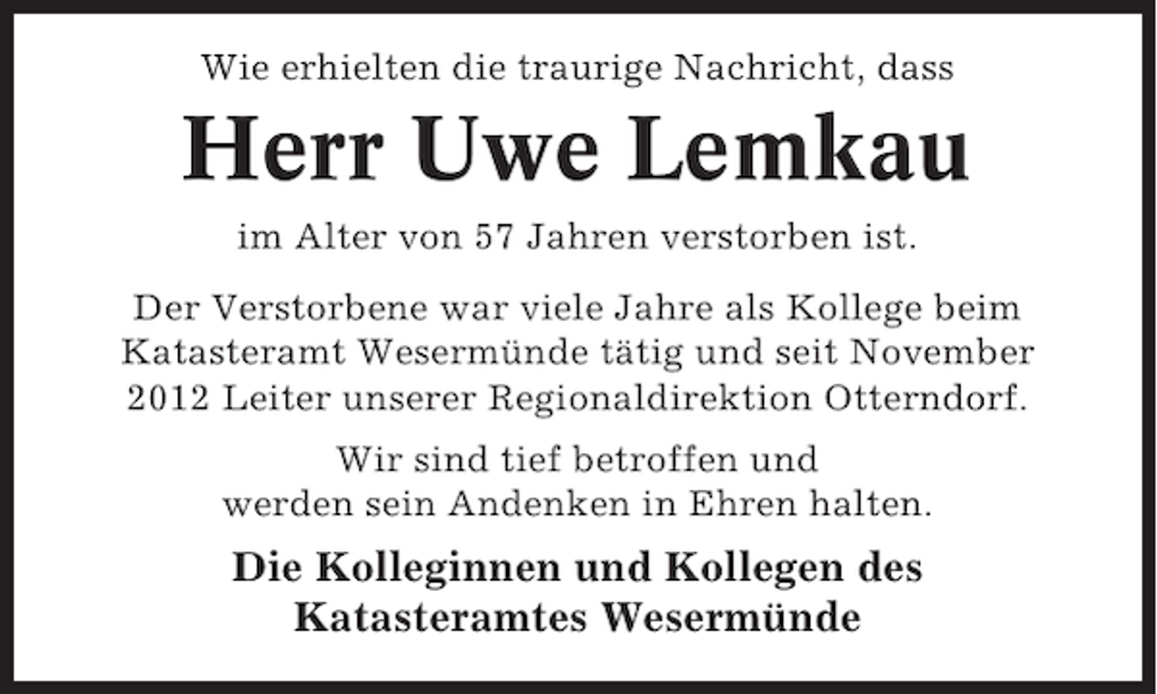 <p>Wie erhielten die traurige Nachricht, dass</p><p>Herr Uwe Lemkau<br />im Alter von 57 Jahren verstorben ist.<br />Der Verstorbene war viele Jahre als Kollege beim<br />Katasteramt Wesermünde tätig und seit November<br />2012 Leiter unserer Regionaldirektion Otterndorf.<br />Wir sind tief betroffen und<br />werden sein Andenken in Ehren halten.</p><p>Die Kolleginnen und Kollegen des<br />Katasteramtes Wesermünde</p>