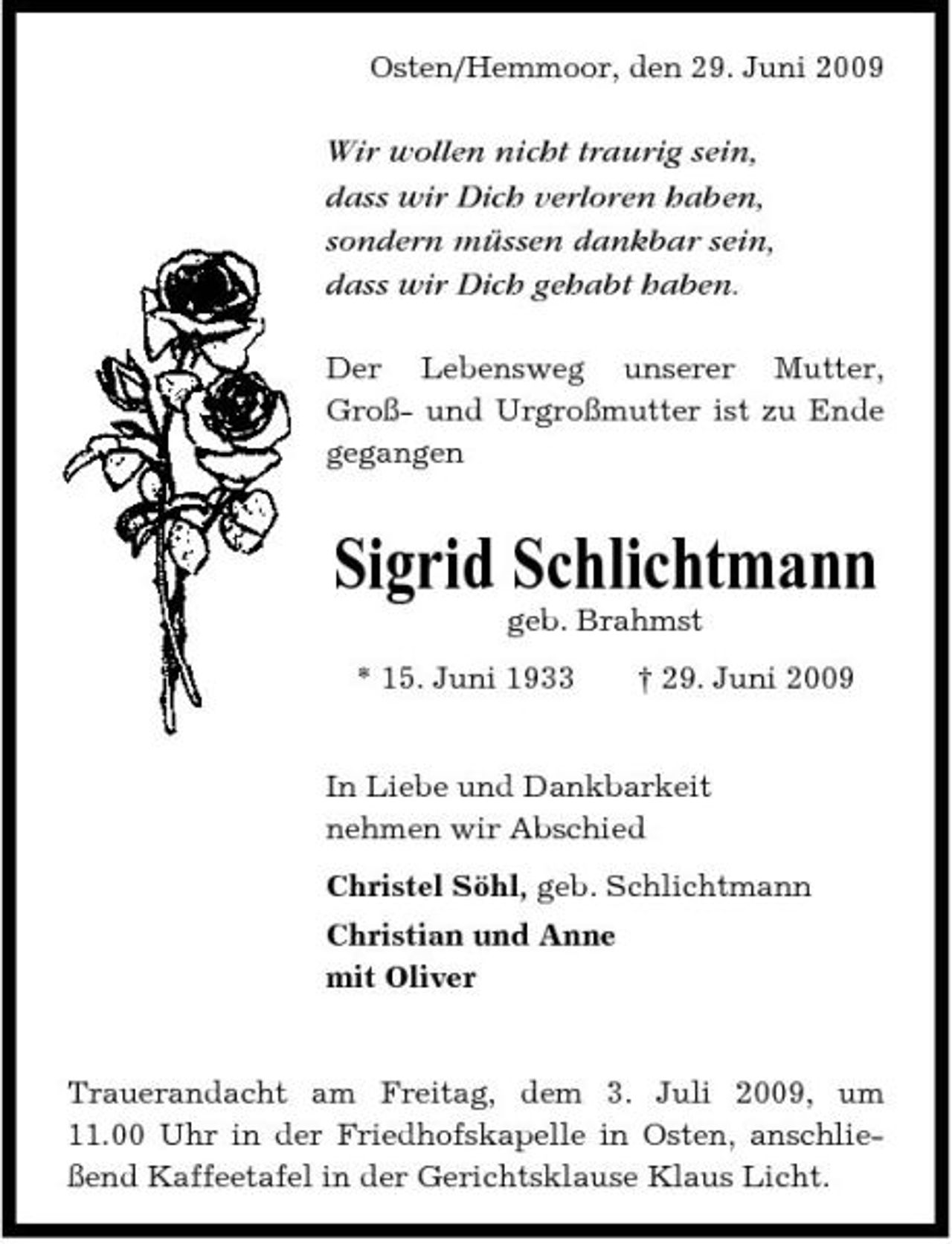 <p>Osten/Hemmoor, den 29. Juni 2009</p><p>Wir wollen nicht traurig sein, dass wir Dich verloren haben, sondern müssen dankbar sein, dass wir Dich gehabt haben.<br />Der Lebensweg unserer Mutter, Groß- und Urgroßmutter ist zu Ende gegangen</p><p>Sigrid Schlichtmann<br />geb. Brahmst * 15. Juni 1933 † 29. Juni 2009 In Liebe und Dankbarkeit nehmen wir Abschied Christel Söhl, geb. Schlichtmann Christian und Anne mit Oliver</p><p>Trauerandacht am Freitag, dem 3. Juli 2009, um 11.00 Uhr in der Friedhofskapelle in Osten, anschließend Kaffeetafel in der Gerichtsklause Klaus Licht.</p>