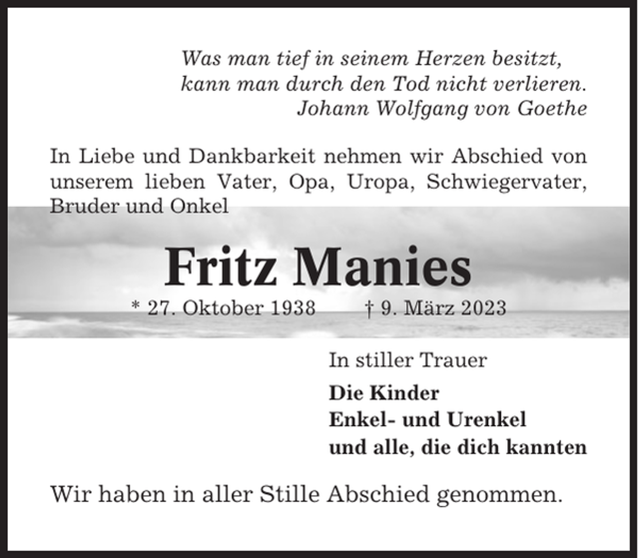 <p>Was man tief in seinem Herzen besitzt,<br />kann man durch den Tod nicht verlieren.<br />Johann Wolfgang von Goethe<br />In Liebe und Dankbarkeit nehmen wir Abschied von<br />unserem lieben Vater, Opa, Uropa, Schwiegervater,<br />Bruder und Onkel</p><p>Fritz Manies<br />* 27. Oktober 1938</p><p>† 9. März 2023<br />In stiller Trauer<br />Die Kinder<br />Enkel- und Urenkel<br />und alle, die dich kannten</p><p>Wir haben in aller Stille Abschied genommen.</p>