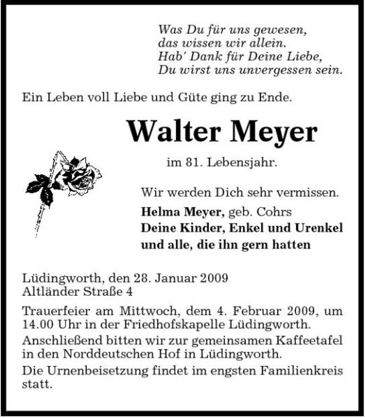 <p>Was Du für uns gewesen, das wissen wir allein. Hab' Dank für Deine Liebe, Du wirst uns unvergessen sein. Ein Leben voll Liebe und Güte ging zu Ende.</p><p>Walter Meyer<br />im 81. Lebensjahr. Wir werden Dich sehr vermissen. Helma Meyer, geb. Cohrs Deine Kinder, Enkel und Urenkel und alle, die ihn gern hatten Lüdingworth, den 28. Januar 2009 Altländer Straße 4 Trauerfeier am Mittwoch, dem 4. Februar 2009, um 14.00 Uhr in der Friedhofskapelle Lüdingworth. Anschließend bitten wir zur gemeinsamen Kaffeetafel in den Norddeutschen Hof in Lüdingworth. Die Urnenbeisetzung findet im engsten Familienkreis statt.</p>