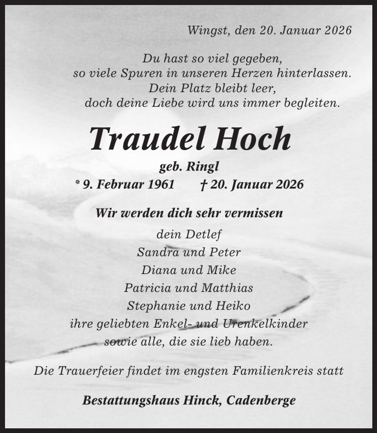 <p>Wingst, den 20. Januar 2026<br />Du hast so viel gegeben,<br />so viele Spuren in unseren Herzen hinterlassen.<br />Dein Platz bleibt leer,<br />doch deine Liebe wird uns immer begleiten.</p><p>Traudel Hoch<br />geb. Ringl<br />* 9. Februar 1961<br />† 20. Januar 2026<br />Wir werden dich sehr vermissen<br />dein Detlef<br />Sandra und Peter<br />Diana und Mike<br />Patricia und Matthias<br />Stephanie und Heiko<br />ihre geliebten Enkel- und Urenkelkinder<br />sowie alle, die sie lieb haben.<br />Die Trauerfeier findet im engsten Familienkreis statt<br />Bestattungshaus Hinck, Cadenberge</p>
