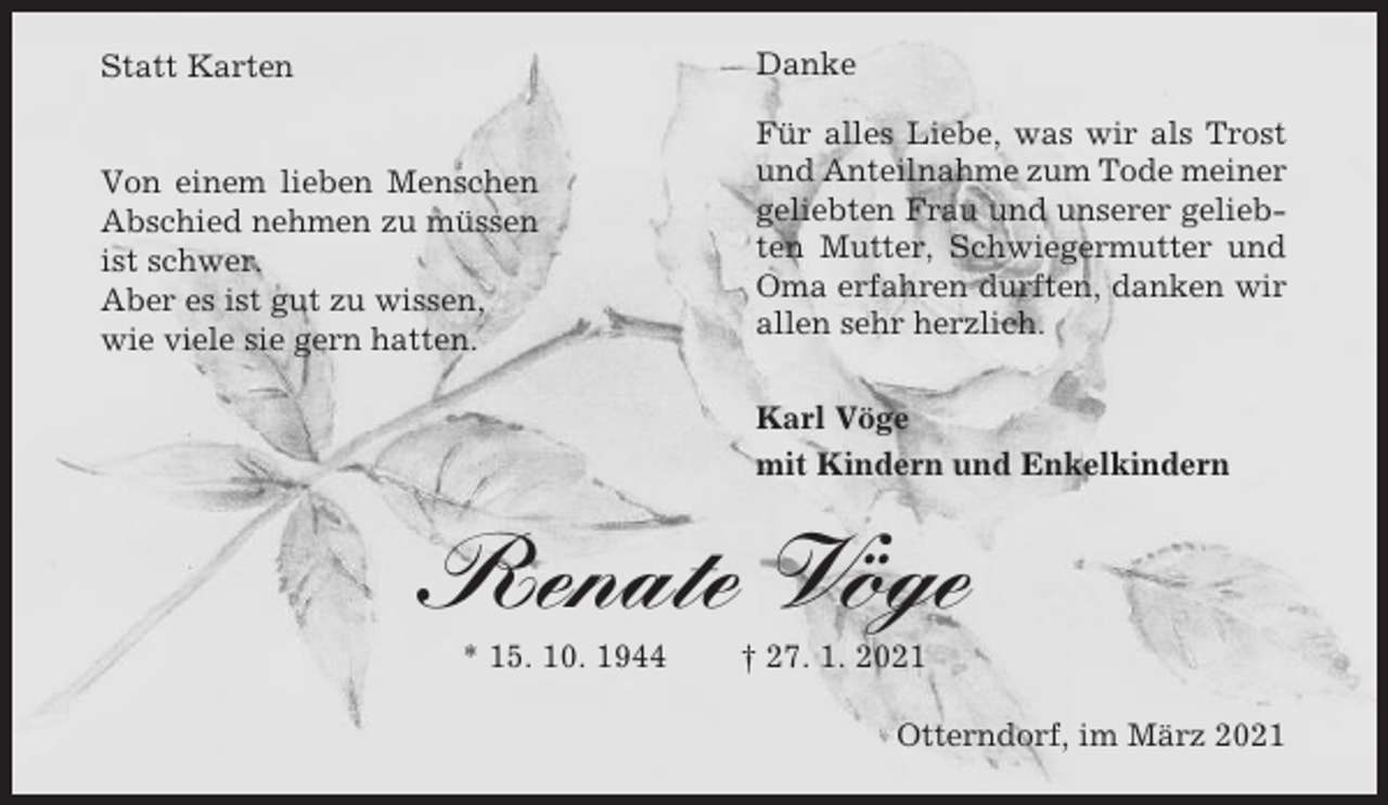 <p>Danke</p><p>Statt Karten</p><p>Von einem lieben Menschen<br />Abschied nehmen zu müssen<br />ist schwer.<br />Aber es ist gut zu wissen,<br />wie viele sie gern hatten.</p><p>Für alles Liebe, was wir als Trost<br />und Anteilnahme zum Tode meiner<br />geliebten Frau und unserer geliebten Mutter, Schwiegermutter und<br />Oma erfahren durften, danken wir<br />allen sehr herzlich.<br />Karl Vöge<br />mit Kindern und Enkelkindern</p><p>Renate Vöge<br />* 15. 10. 1944</p><p>† 27. 1. 2021<br />Otterndorf, im März 2021</p>