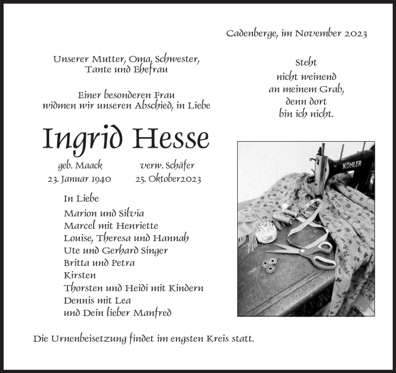 <p>Cadenberge, im November 2023<br />Unserer Mutter, Oma, Schwester,<br />Tante und Ehefrau<br />Einer besonderen Frau<br />widmen wir unseren Abschied, in Liebe</p><p>Ingrid Hesse<br />geb. Maack<br />23. Januar 1940</p><p>verw. Schäfer<br />25. Oktober2023</p><p>In Liebe<br />Marion und Silvia<br />Marcel mit Henriette<br />Louise, Theresa und Hannah<br />Ute und Gerhard Singer<br />Britta und Petra<br />Kirsten<br />Thorsten und Heidi mit Kindern<br />Dennis mit Lea<br />und Dein lieber Manfred<br />Die Urnenbeisetzung findet im engsten Kreis statt.</p><p>Steht<br />nicht weinend<br />an meinem Grab,<br />denn dort<br />bin ich nicht.</p>