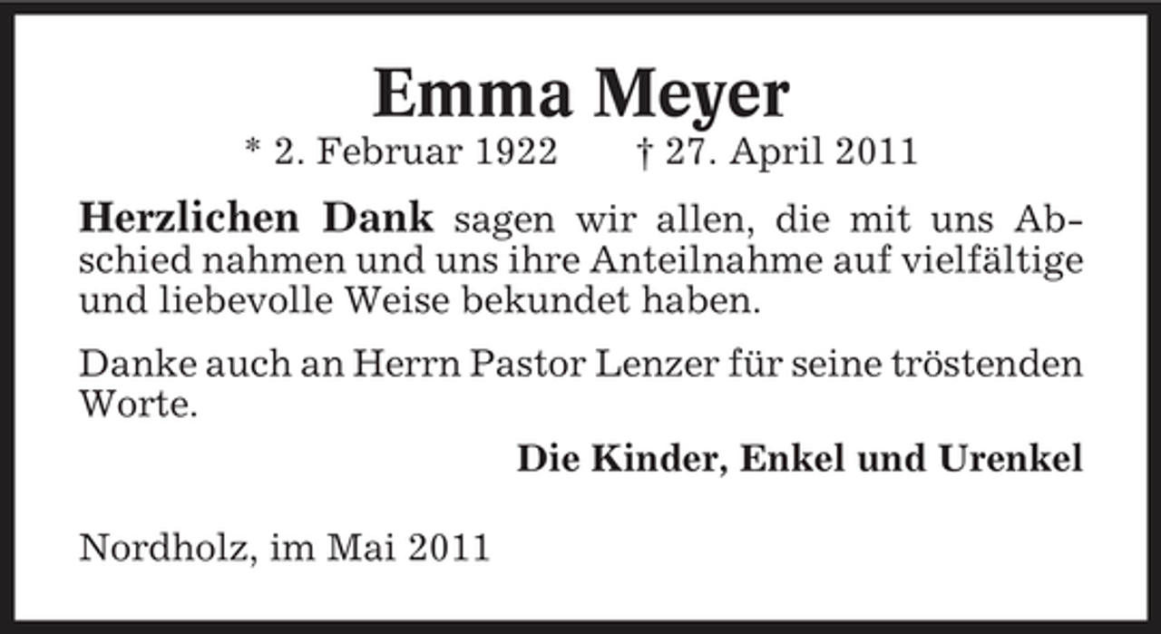 <p>Emma Meyer<br />* 2. Februar 1922 † 27. April 2011</p><p>Herzlichen Dank sagen wir allen, die mit uns Abschied nahmen und uns ihre Anteilnahme auf vielfältige und liebevolle Weise bekundet haben. Danke auch an Herrn Pastor Lenzer für seine tröstenden Worte. Die Kinder, Enkel und Urenkel Nordholz, im Mai 2011</p>