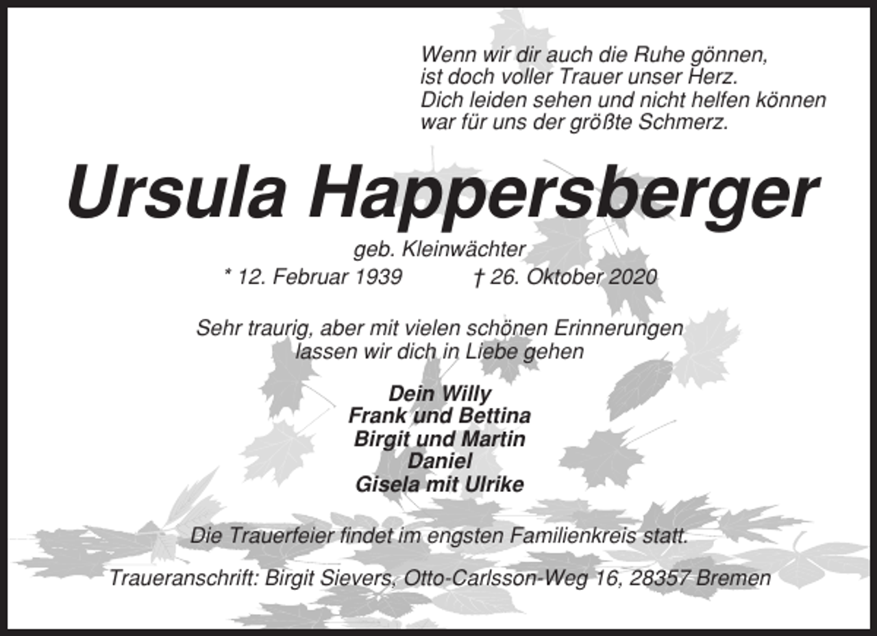 <p>Wenn wir dir auch die Ruhe gönnen,<br />ist doch voller Trauer unser Herz.<br />Dich leiden sehen und nicht helfen können<br />war für uns der größte Schmerz.</p><p>Ursula Happersberger<br />geb. Kleinwächter<br />* 12. Februar 1939<br />† 26. Oktober 2020<br />Sehr traurig, aber mit vielen schönen Erinnerungen<br />lassen wir dich in Liebe gehen<br />Dein Willy<br />Frank und Bettina<br />Birgit und Martin<br />Daniel<br />Gisela mit Ulrike<br />Die Trauerfeier findet im engsten Familienkreis statt.<br />Traueranschrift: Birgit Sievers, Otto-Carlsson-Weg 16, 28357 Bremen</p>