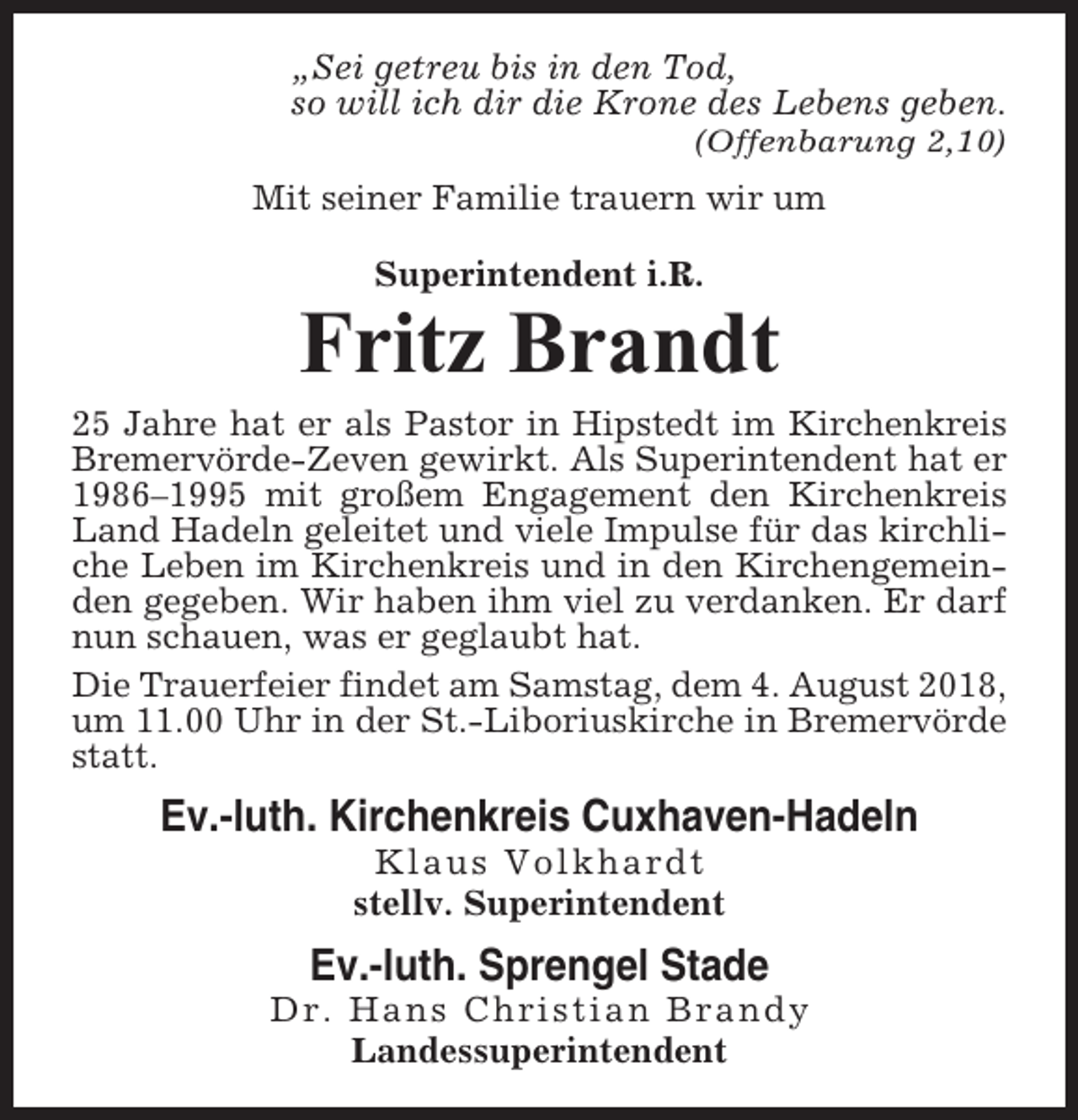 <p>„Sei getreu bis in den Tod,<br />so will ich dir die Krone des Lebens geben.<br />(Offenbarung 2,10)</p><p>Mit seiner Familie trauern wir um<br />Superintendent i.R.</p><p>Fritz Brandt<br />25 Jahre hat er als Pastor in Hipstedt im Kirchenkreis<br />Bremervörde-Zeven gewirkt. Als Superintendent hat er<br />1986–1995 mit großem Engagement den Kirchenkreis<br />Land Hadeln geleitet und viele Impulse für das kirchliche Leben im Kirchenkreis und in den Kirchengemeinden gegeben. Wir haben ihm viel zu verdanken. Er darf<br />nun schauen, was er geglaubt hat.<br />Die Trauerfeier findet am Samstag, dem 4. August 2018,<br />um 11.00 Uhr in der St.-Liboriuskirche in Bremervörde<br />statt.</p><p>Ev.-luth. Kirchenkreis Cuxhaven-Hadeln<br />Klaus Volkhardt<br />stellv. Superintendent</p><p>Ev.-luth. Sprengel Stade<br />Dr. Hans Christian Brandy<br />Landessuperintendent</p>