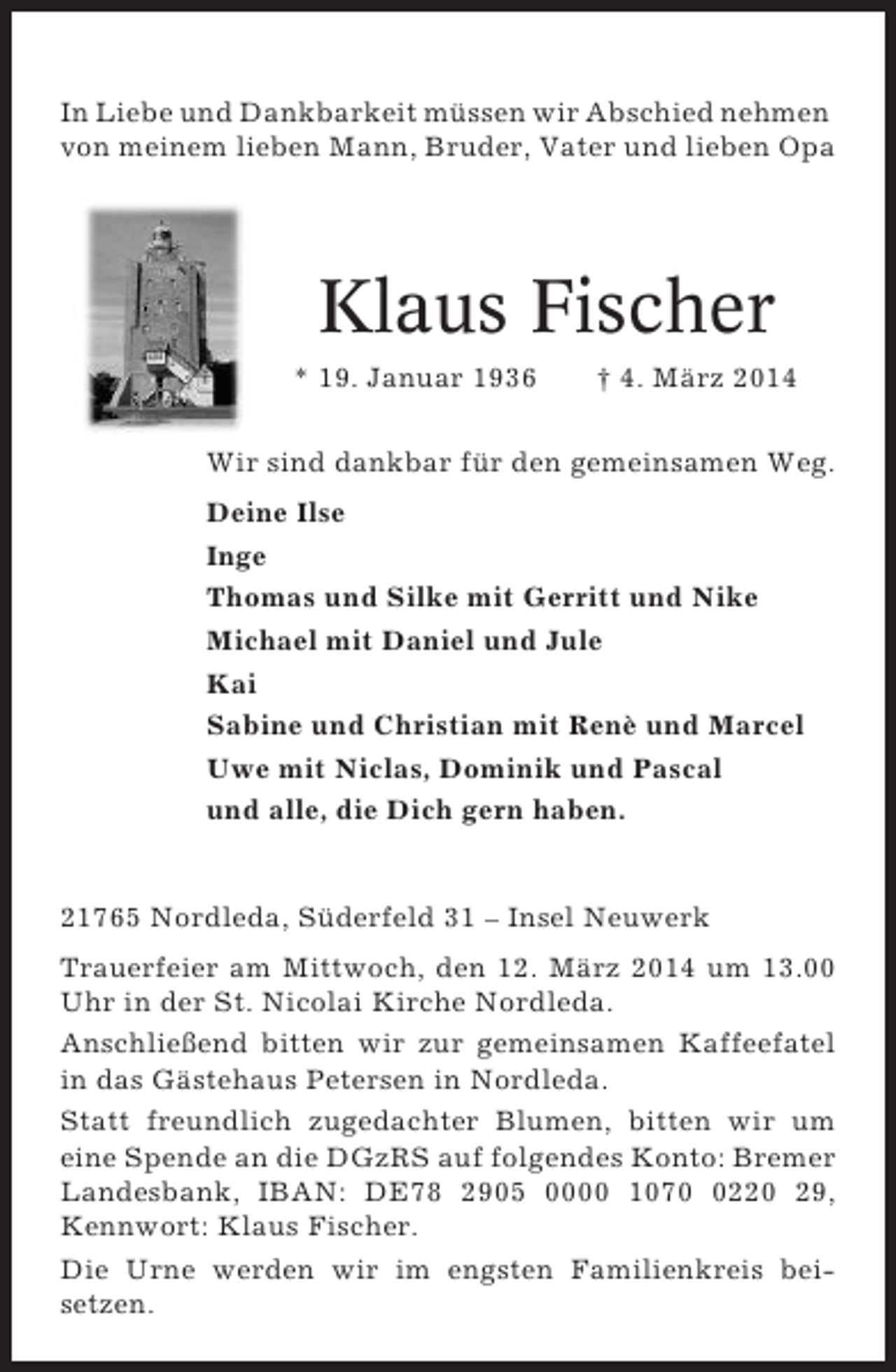 <p>In Liebe und Dankbarkeit müssen wir Abschied nehmen<br />von meinem lieben Mann, Bruder, Vater und lieben Opa</p><p>Klaus Fischer<br />* 19. Januar 1936</p><p>† 4. März 2014</p><p>Wir sind dankbar für den gemeinsamen Weg.<br />Deine Ilse<br />Inge<br />Thomas und Silke mit Gerritt und Nike<br />Michael mit Daniel und Jule<br />Kai<br />Sabine und Christian mit Renè und Marcel<br />Uwe mit Niclas, Dominik und Pascal<br />und alle, die Dich gern haben.</p><p>21765 Nordleda, Süderfeld 31 – Insel Neuwerk<br />Trauerfeier am Mittwoch, den 12. März 2014 um 13.00<br />Uhr in der St. Nicolai Kirche Nordleda.<br />Anschließend bitten wir zur gemeinsamen Kaffeefatel<br />in das Gästehaus Petersen in Nordleda.<br />Statt freundlich zugedachter Blumen, bitten wir um<br />eine Spende an die DGzRS auf folgendes Konto: Bremer<br />Landesbank, IBAN: DE78 2905 0000 107220 29,<br />Kennwort: Klaus Fischer.<br />Die Urne werden wir im engsten Familienkreis beisetzen.</p>