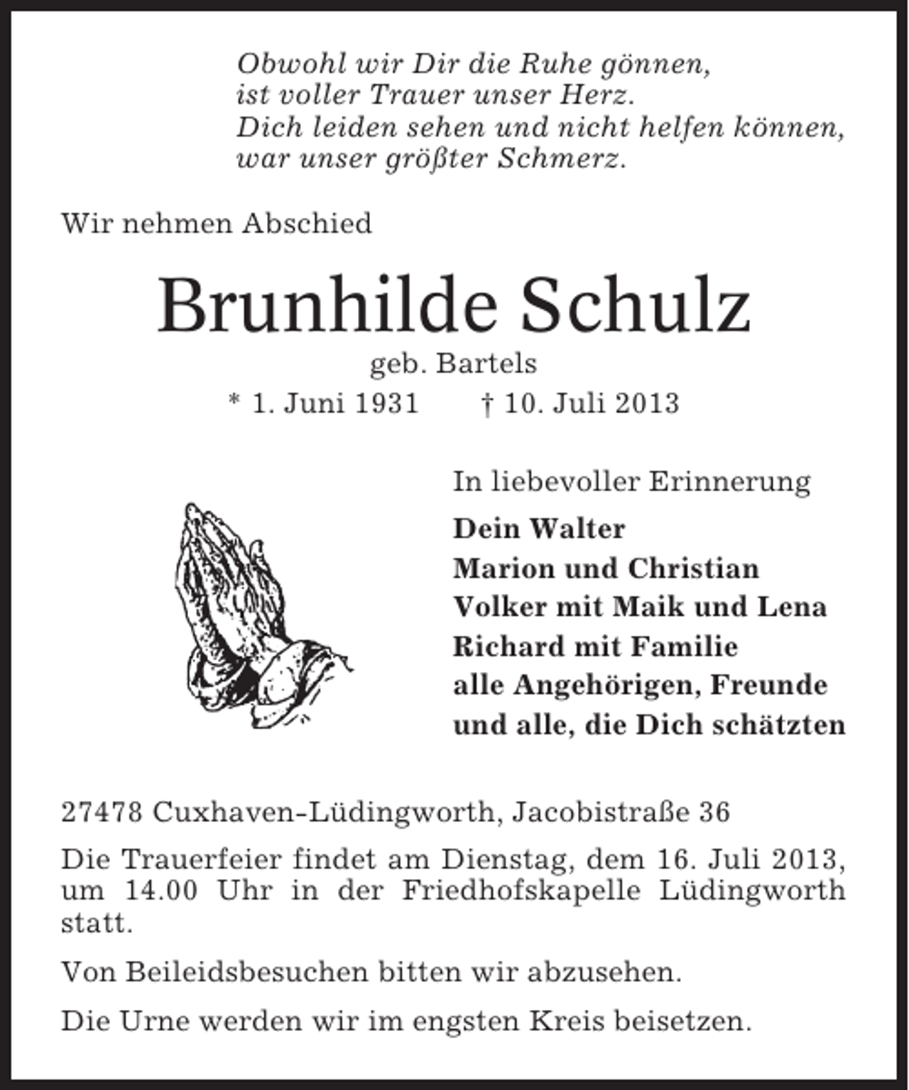 <p>Obwohl wir Dir die Ruhe gönnen,<br />ist voller Trauer unser Herz.<br />Dich leiden sehen und nicht helfen können,<br />war unser größter Schmerz.<br />Wir nehmen Abschied</p><p>Brunhilde Schulz<br />geb. Bartels<br />* 1. Juni 1931<br />† 10. Juli 2013<br />In liebevoller Erinnerung<br />Dein Walter<br />Marion und Christian<br />Volker mit Maik und Lena<br />Richard mit Familie<br />alle Angehörigen, Freunde<br />und alle, die Dich schätzten<br />27478 Cuxhaven-Lüdingworth, Jacobistraße 36<br />Die Trauerfeier findet am Dienstag, dem 16. Juli 2013,<br />um 14.00 Uhr in der Friedhofskapelle Lüdingworth<br />statt.<br />Von Beileidsbesuchen bitten wir abzusehen.<br />Die Urne werden wir im engsten Kreis beisetzen.</p>