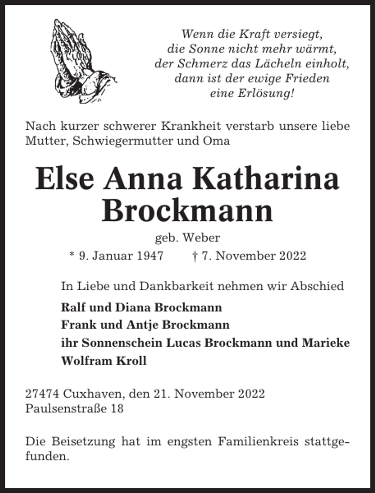 <p>Wenn die Kraft versiegt,<br />die Sonne nicht mehr wärmt,<br />der Schmerz das Lächeln einholt,<br />dann ist der ewige Frieden<br />eine Erlösung!<br />Nach kurzer schwerer Krankheit verstarb unsere liebe<br />Mutter, Schwiegermutter und Oma</p><p>Else Anna Katharina<br />Brockmann<br />geb. Weber<br />* 9. Januar 1947<br />† 7. November 2022<br />In Liebe und Dankbarkeit nehmen wir Abschied<br />Ralf und Diana Brockmann<br />Frank und Antje Brockmann<br />ihr Sonnenschein Lucas Brockmann und Marieke<br />Wolfram Kroll<br />27474 Cuxhaven, den 21. November 2022<br />Paulsenstraße 18<br />Die Beisetzung hat im engsten Familienkreis stattgefunden.</p>