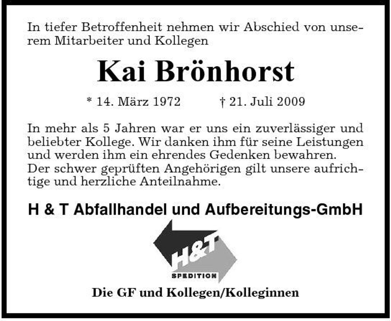 <p>In tiefer Betroffenheit nehmen wir Abschied von unserem Mitarbeiter und Kollegen</p><p>Kai Brönhorst<br />* 14. März 1972 † 21. Juli 2009 In mehr als 5 Jahren war er uns ein zuverlässiger und beliebter Kollege. Wir danken ihm für seine Leistungen und werden ihm ein ehrendes Gedenken bewahren. Der schwer geprüften Angehörigen gilt unsere aufrichtige und herzliche Anteilnahme.</p><p>H &amp; T Abfallhandel und Aufbereitungs-GmbH</p><p>Die GF und Kollegen/Kolleginnen</p>