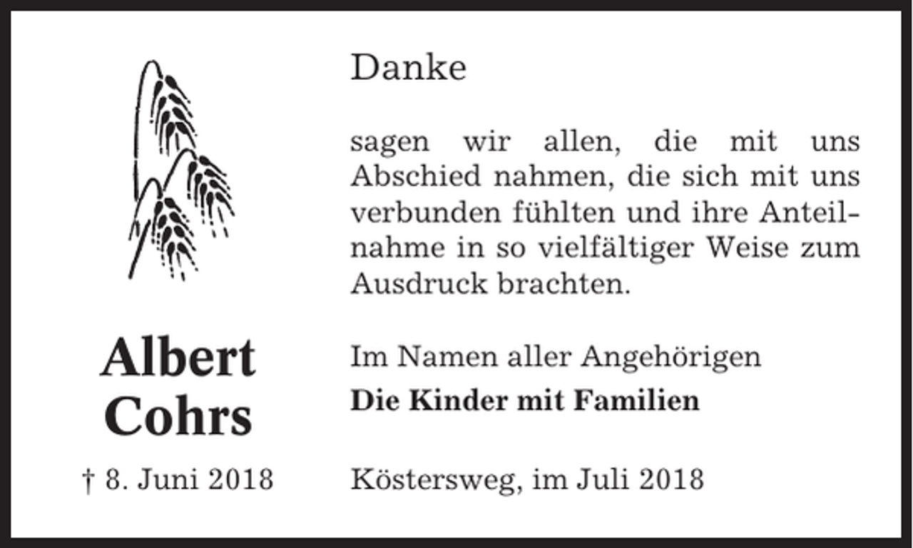 <p>Danke<br />sagen wir allen, die mit uns<br />Abschied nahmen, die sich mit uns<br />verbunden fühlten und ihre Anteilnahme in so vielfältiger Weise zum<br />Ausdruck brachten.</p><p>Albert<br />Cohrs<br />† 8. Juni 2018</p><p>Im Namen aller Angehörigen<br />Die Kinder mit Familien<br />Köstersweg, im Juli 2018</p>