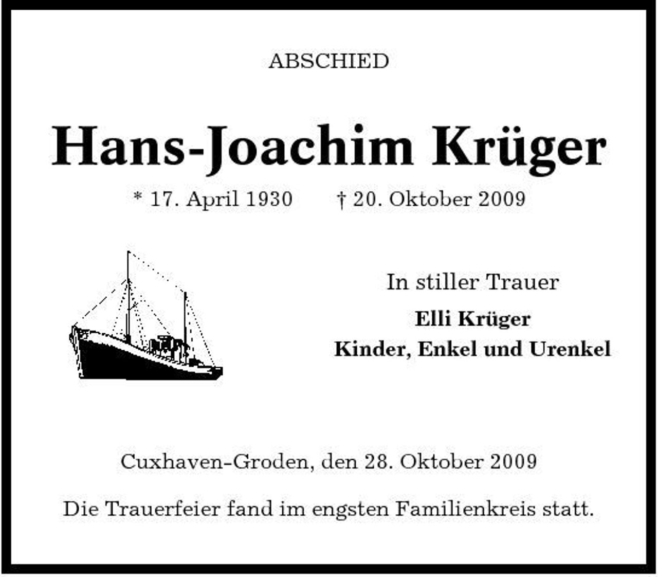 <p>ABSCHIED</p><p>Hans-Joachim Krüger<br />* 17. April 1930 † 20. Oktober 2009</p><p>In stiller Trauer<br />Elli Krüger Kinder, Enkel und Urenkel</p><p>Cuxhaven-Groden, den 28. Oktober 2009 Die Trauerfeier fand im engsten Familienkreis statt.</p>
