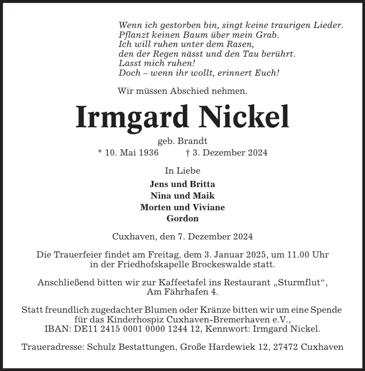 <p>Wenn ich gestorben bin, singt keine traurigen Lieder.<br />Pflanzt keinen Baum über mein Grab.<br />Ich will ruhen unter dem Rasen,<br />den der Regen nässt und den Tau berührt.<br />Lasst mich ruhen!<br />Doch – wenn ihr wollt, erinnert Euch!<br />Wir müssen Abschied nehmen.</p><p>Irmgard Nickel<br />geb. Brandt<br />* 10. Mai 1936<br />† 3. Dezember 2024<br />In Liebe<br />Jens und Britta<br />Nina und Maik<br />Morten und Viviane<br />Gordon<br />Cuxhaven, den 7. Dezember 2024<br />Die Trauerfeier findet am Freitag, dem 3. Januar 2025, um 11.00 Uhr<br />in der Friedhofskapelle Brockeswalde statt.<br />Anschließend bitten wir zur Kaffeetafel ins Restaurant „Sturmflut“,<br />Am Fährhafen 4.<br />Statt freundlich zugedachter Blumen oder Kränze bitten wir um eine Spende<br />für das Kinderhospiz Cuxhaven-Bremerhaven e.V.,<br />IBAN: DE11 2415 0001 0000 1244 12, Kennwort: Irmgard Nickel.<br />Traueradresse: Schulz Bestattungen, Große Hardewiek 12, 27472 Cuxhaven</p>