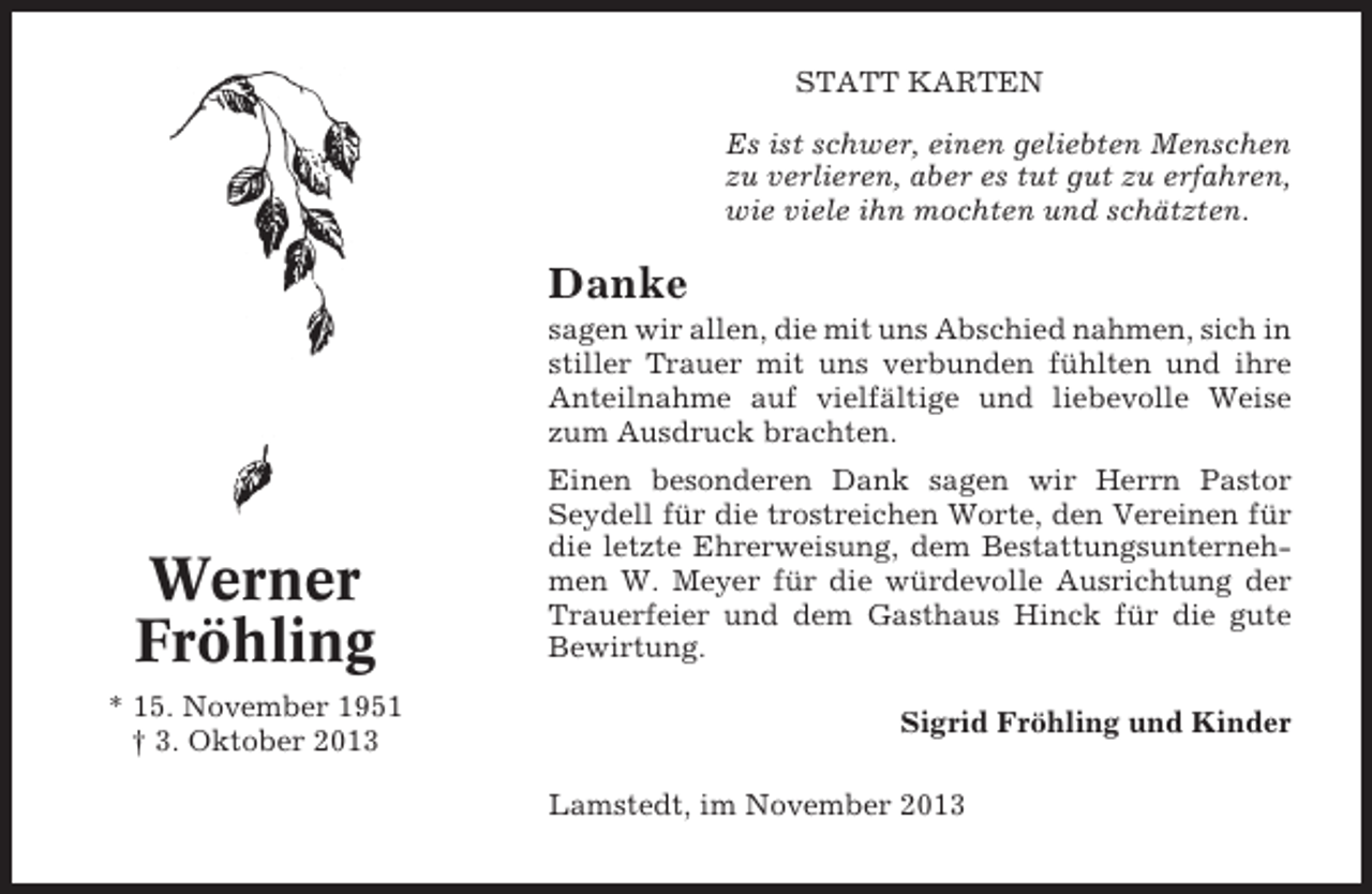 <p>STATT KARTEN<br />Es ist schwer, einen geliebten Menschen<br />zu verlieren, aber es tut gut zu erfahren,<br />wie viele ihn mochten und schätzten.</p><p>Danke<br />sagen wir allen, die mit uns Abschied nahmen, sich in<br />stiller Trauer mit uns verbunden fühlten und ihre<br />Anteilnahme auf vielfältige und liebevolle Weise<br />zum Ausdruck brachten.</p><p>Werner<br />Fröhling<br />* 15. November 1951<br />† 3. Oktober 2013</p><p>Einen besonderen Dank sagen wir Herrn Pastor<br />Seydell für die trostreichen Worte, den Vereinen für<br />die letzte Ehrerweisung, dem Bestattungsunternehmen W. Meyer für die würdevolle Ausrichtung der<br />Trauerfeier und dem Gasthaus Hinck für die gute<br />Bewirtung.<br />Sigrid Fröhling und Kinder<br />Lamstedt, im November 2013</p>