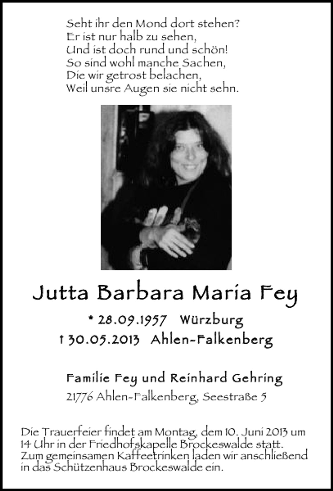 <p>Seht ihr den Mond dort stehen?<br />Er ist nur halb zu sehen,<br />Und ist doch rund und schön!<br />So sind wohl manche Sachen,<br />Die wir getrost belachen,<br />Weil unsre Augen sie nicht sehn.</p><p>Jutta Barbara Maria Fey<br />* 28.09 .195 7</p><p>Würz b urg</p><p>† 30.05 . 2013 A hle n- Fa lk en be rg<br />Fa mil ie Fe y und Re in ha rd Ge hr in g<br />21776 Ahlen-Falkenberg, Seestraße 5<br />Die Trauerfeier findet am Montag, dem 10. Juni 2013 um<br />14 Uhr in der Friedhofskapelle Brockeswalde statt.<br />Zum gemeinsamen Kaffeetrinken laden wir anschließend<br />in das Schützenhaus Brockeswalde ein.</p>