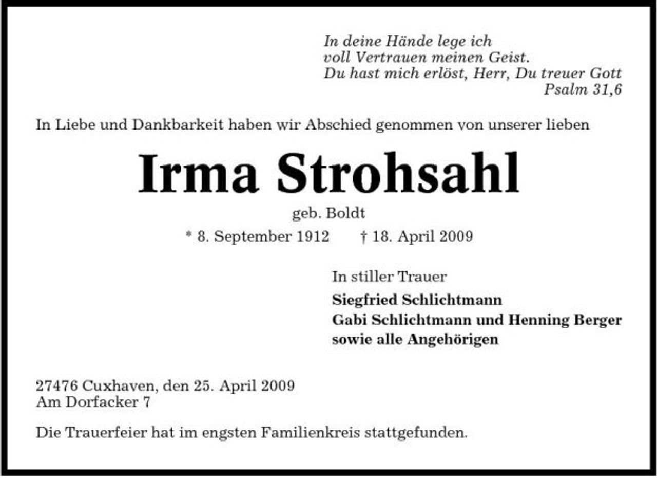 <p>In deine Hände lege ich voll Vertrauen meinen Geist. Du hast mich erlöst, Herr, Du treuer Gott Psalm 31,6 In Liebe und Dankbarkeit haben wir Abschied genommen von unserer lieben</p><p>Irma Strohsahl<br />geb. Boldt * 8. September 1912 † 18. April 2009 In stiller Trauer Siegfried Schlichtmann Gabi Schlichtmann und Henning Berger sowie alle Angehörigen 27476 Cuxhaven, den 25. April 2009 Am Dorfacker 7 Die Trauerfeier hat im engsten Familienkreis stattgefunden.</p>