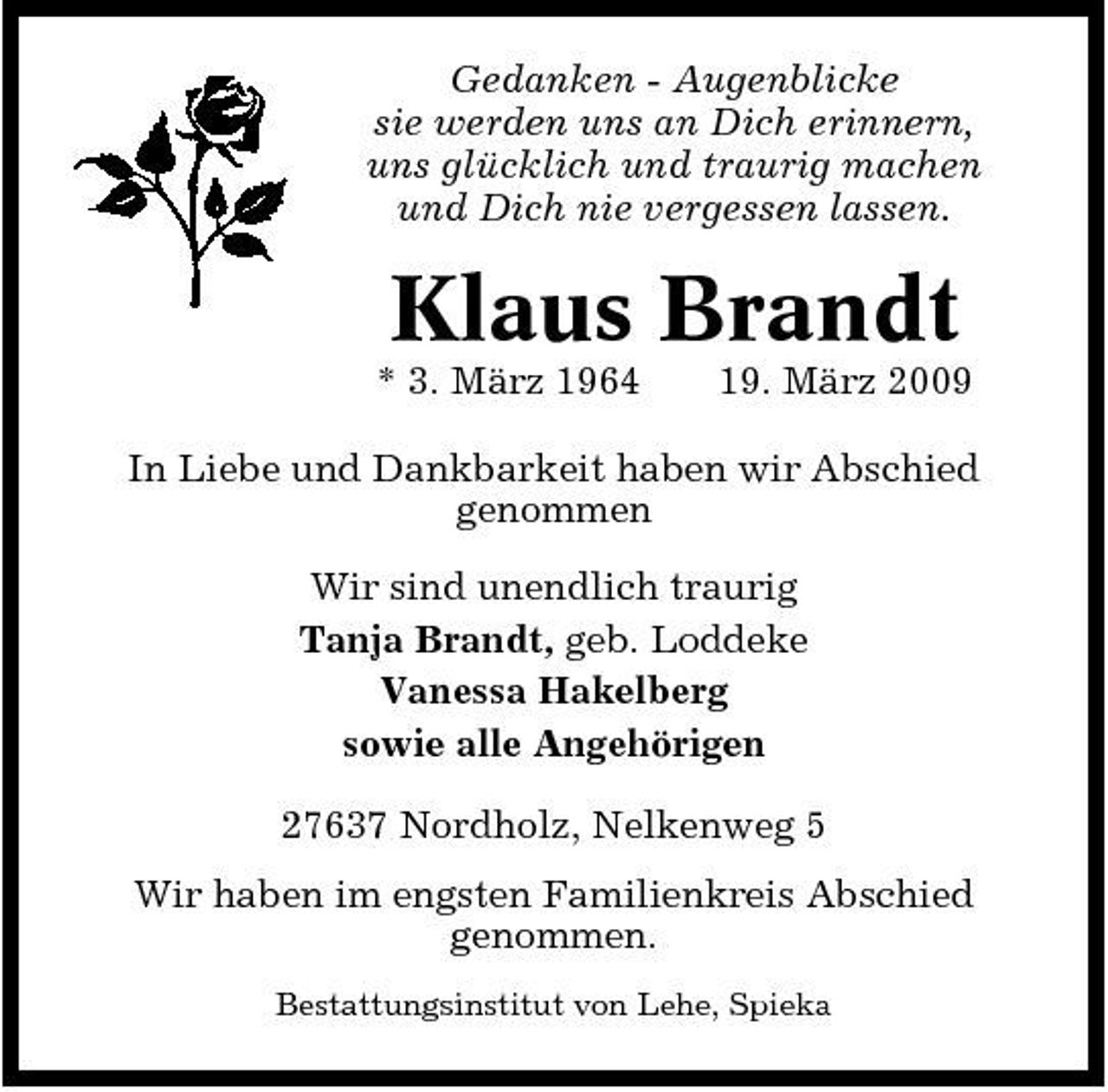 <p>Gedanken - Augenblicke sie werden uns an Dich erinnern, uns glücklich und traurig machen und Dich nie vergessen lassen.</p><p>Klaus Brandt<br />* 3. März 1964 19. März 2009 In Liebe und Dankbarkeit haben wir Abschied genommen Wir sind unendlich traurig Tanja Brandt, geb. Loddeke Vanessa Hakelberg sowie alle Angehörigen 27637 Nordholz, Nelkenweg 5 Wir haben im engsten Familienkreis Abschied genommen.<br />Bestattungsinstitut von Lehe, Spieka</p>