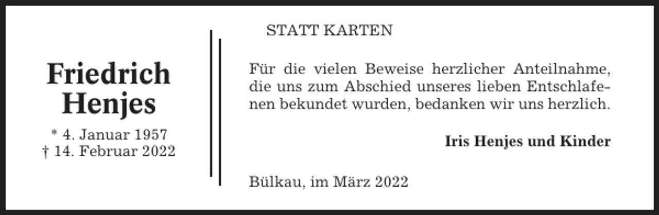 <p>STATT KARTEN</p><p>Friedrich<br />Henjes</p><p>Für die vielen Beweise herzlicher Anteilnahme,<br />die uns zum Abschied unseres lieben Entschlafenen bekundet wurden, bedanken wir uns herzlich.</p><p>* 4. Januar 1957<br />† 14. Februar 2022</p><p>Iris Henjes und Kinder<br />Bülkau, im März 2022</p>