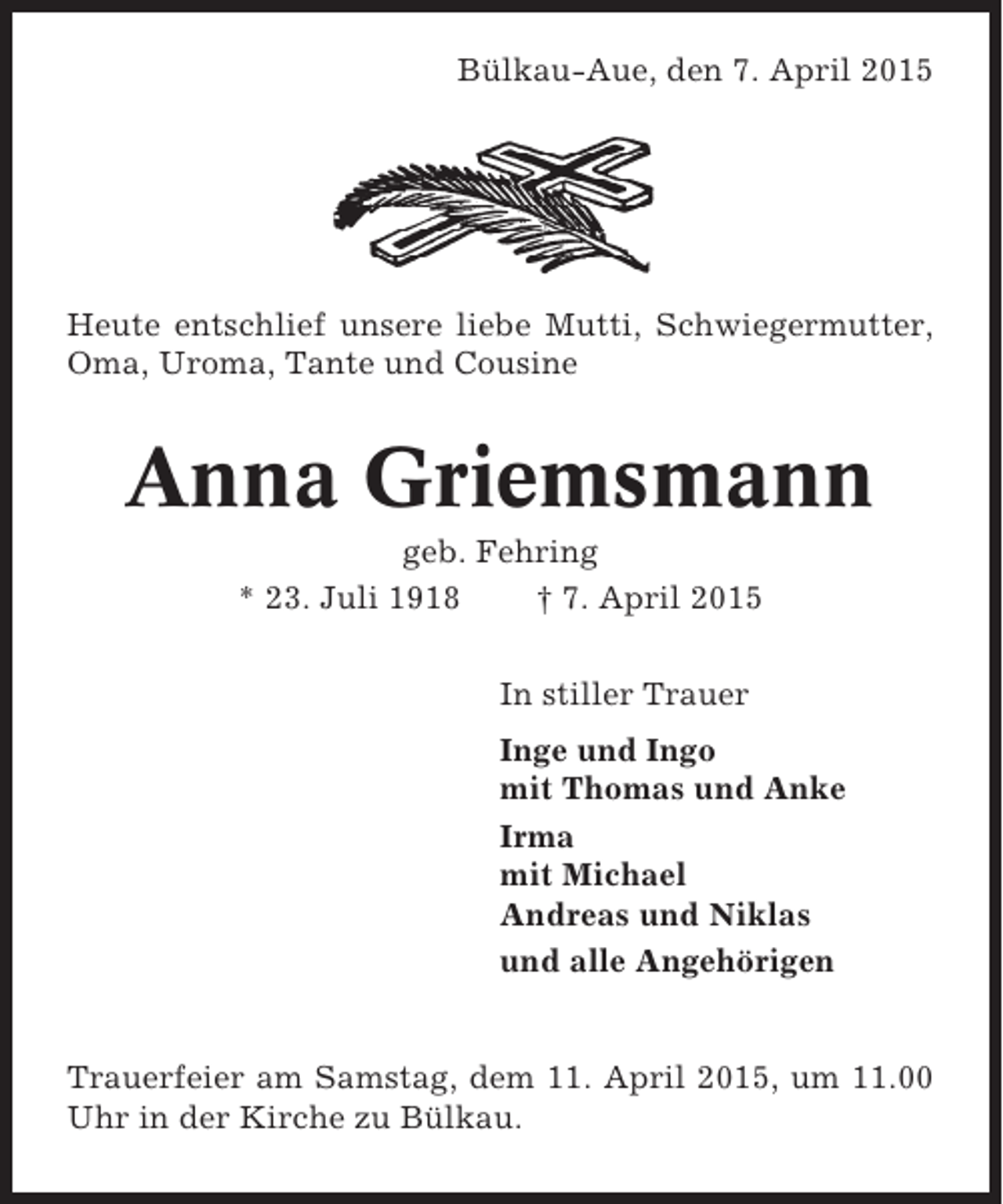 <p>Bülkau-Aue, den 7. April 2015</p><p>Heute entschlief unsere liebe Mutti, Schwiegermutter,<br />Oma, Uroma, Tante und Cousine</p><p>Anna Griemsmann<br />geb. Fehring<br />* 23. Juli 1918<br />† 7. April 2015<br />In stiller Trauer<br />Inge und Ingo<br />mit Thomas und Anke<br />Irma<br />mit Michael<br />Andreas und Niklas<br />und alle Angehörigen</p><p>Trauerfeier am Samstag, dem 11. April 2015, um 11.00<br />Uhr in der Kirche zu Bülkau.</p>