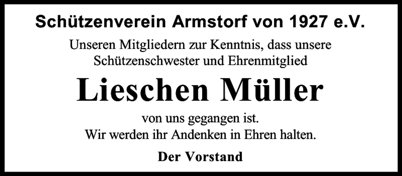 <p>Schützenverein Armstorf von 1927 e.V.<br />Unseren Mitgliedern zur Kenntnis, dass unsere<br />Schützenschwester und Ehrenmitglied</p><p>Lieschen Müller<br />von uns gegangen ist.<br />Wir werden ihr Andenken in Ehren halten.<br />Der Vorstand</p>