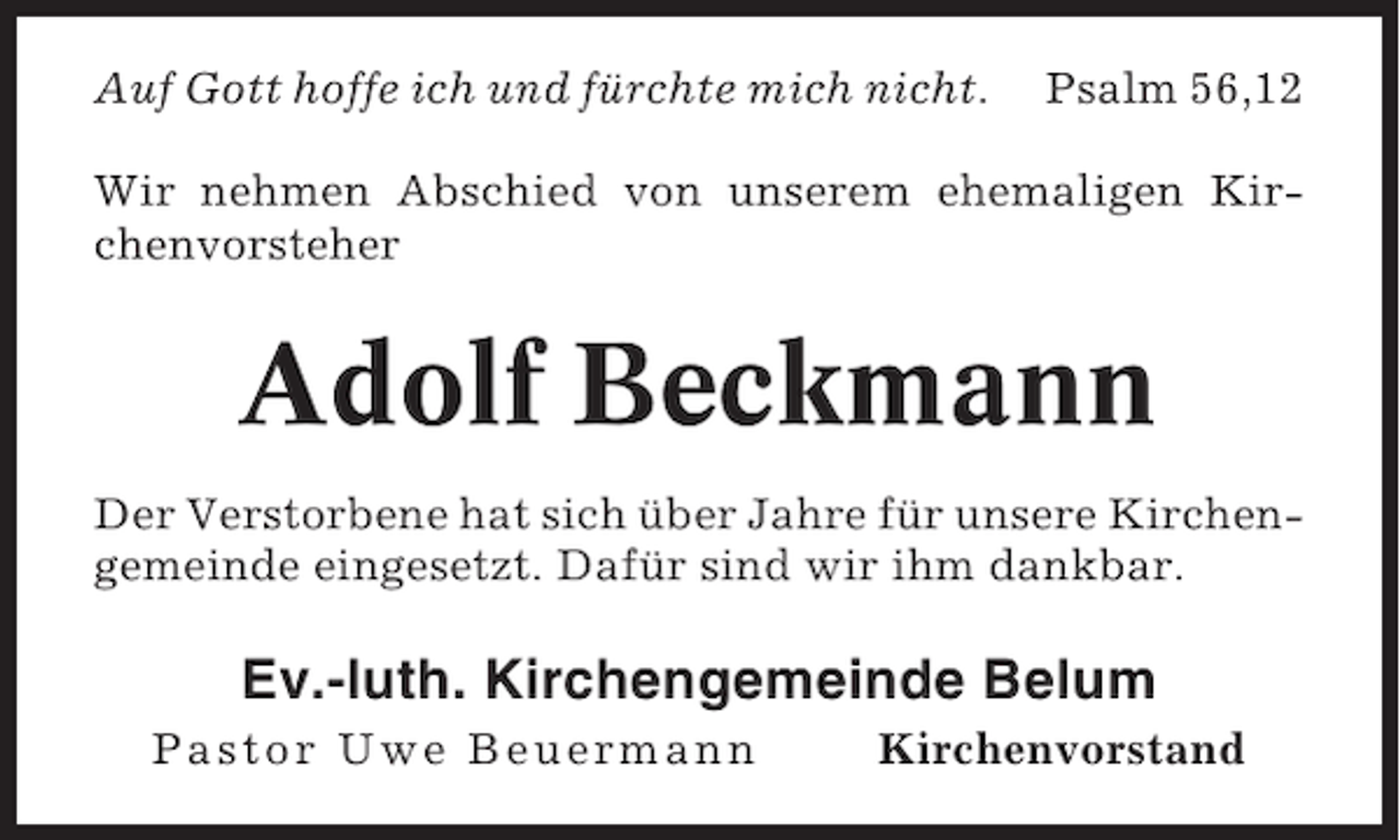 <p>Auf Gott hoffe ich und fürchte mich nicht.</p><p>Psalm 56,12</p><p>Wir nehmen Abschied von unserem ehemaligen Kirchenvorsteher</p><p>Adolf Beckmann<br />Der Verstorbene hat sich über Jahre für unsere Kirchengemeinde eingesetzt. Dafür sind wir ihm dankbar.</p><p>Ev.-luth. Kirchengemeinde Belum<br />Pastor Uwe Beuermann</p><p>Kirchenvorstand</p>