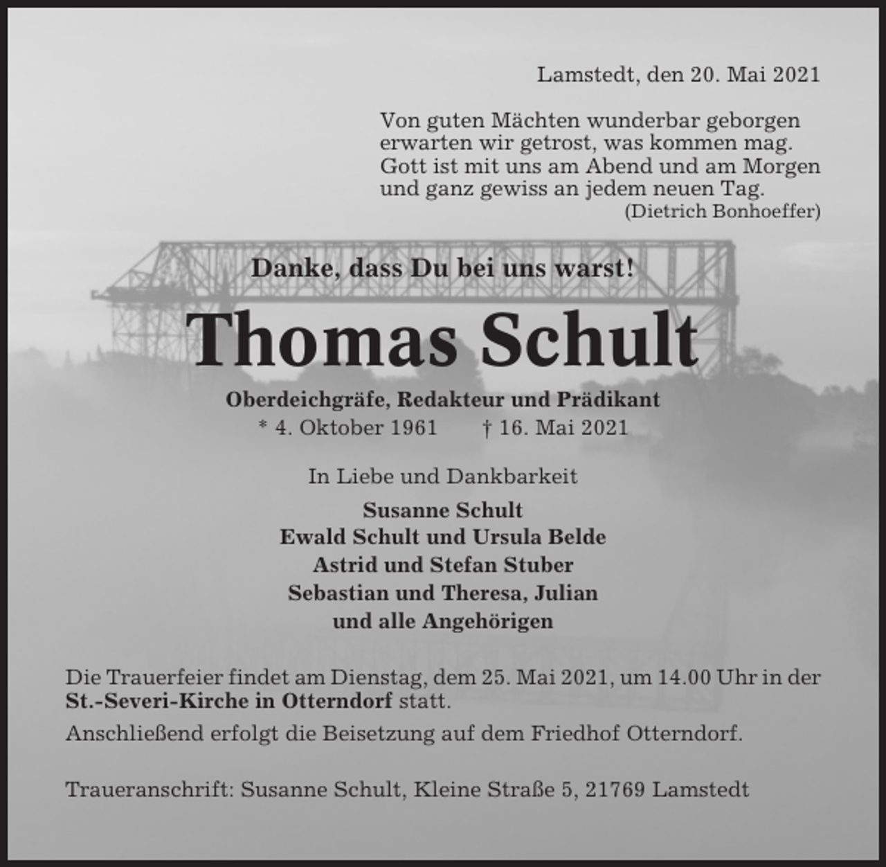 <p>Lamstedt, den 20. Mai 2021<br />Von guten Mächten wunderbar geborgen<br />erwarten wir getrost, was kommen mag.<br />Gott ist mit uns am Abend und am Morgen<br />und ganz gewiss an jedem neuen Tag.<br />(Dietrich Bonhoeffer)</p><p>Danke, dass Du bei uns warst!</p><p>Thomas Schult<br />Oberdeichgräfe, Redakteur und Prädikant<br />* 4. Oktober 1961<br />† 16. Mai 2021<br />In Liebe und Dankbarkeit<br />Susanne Schult<br />Ewald Schult und Ursula Belde<br />Astrid und Stefan Stuber<br />Sebastian und Theresa, Julian<br />und alle Angehörigen<br />Die Trauerfeier findet am Dienstag, dem 25. Mai 2021, um 14.00 Uhr in der<br />St.-Severi-Kirche in Otterndorf statt.<br />Anschließend erfolgt die Beisetzung auf dem Friedhof Otterndorf.<br />Traueranschrift: Susanne Schult, Kleine Straße 5, 21769 Lamstedt</p>
