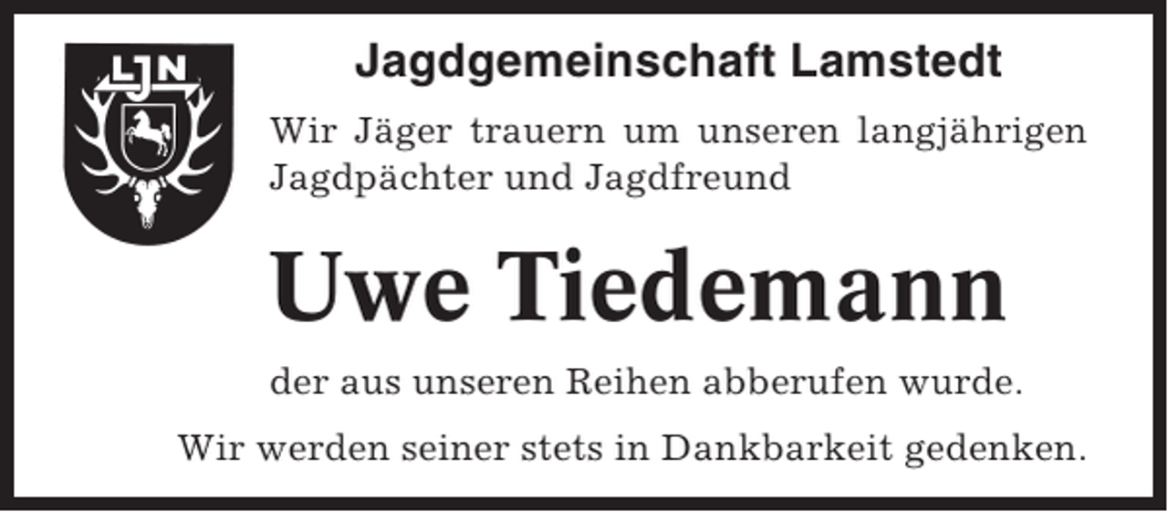 <p>Jagdgemeinschaft Lamstedt<br />Wir Jäger trauern um unseren langjährigen<br />Jagdpächter und Jagdfreund</p><p>Uwe Tiedemann<br />der aus unseren Reihen abberufen wurde.<br />Wir werden seiner stets in Dankbarkeit gedenken.</p>