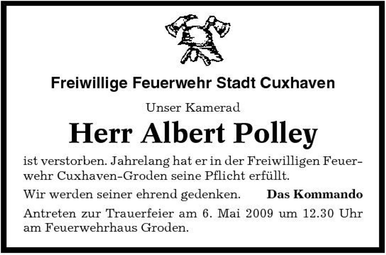 <p>Freiwillige Feuerwehr Stadt Cuxhaven<br />Unser Kamerad</p><p>Herr Albert Polley<br />ist verstorben. Jahrelang hat er in der Freiwilligen Feuerwehr Cuxhaven-Groden seine Pflicht erfüllt. Wir werden seiner ehrend gedenken. Das Kommando Antreten zur Trauerfeier am 6. Mai 2009 um 12.30 Uhr am Feuerwehrhaus Groden.</p>
