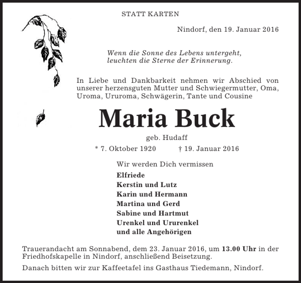 <p>STATT KARTEN</p><p>Nindorf, den 19. Januar 2016<br />Wenn die Sonne des Lebens untergeht,<br />leuchten die Sterne der Erinnerung.<br />In Liebe und Dankbarkeit nehmen wir Abschied von<br />unserer herzensguten Mutter und Schwiegermutter, Oma,<br />Uroma, Ururoma, Schwägerin, Tante und Cousine</p><p>Maria Buck<br />geb. Hudaff<br />* 7. Oktober 1920<br />† 19. Januar 2016<br />Wir werden Dich vermissen<br />Elfriede<br />Kerstin und Lutz<br />Karin und Hermann<br />Martina und Gerd<br />Sabine und Hartmut<br />Urenkel und Ururenkel<br />und alle Angehörigen<br />Trauerandacht am Sonnabend, dem 23. Januar 2016, um 13.00 Uhr in der<br />Friedhofskapelle in Nindorf, anschließend Beisetzung.<br />Danach bitten wir zur Kaffeetafel ins Gasthaus Tiedemann, Nindorf.</p>