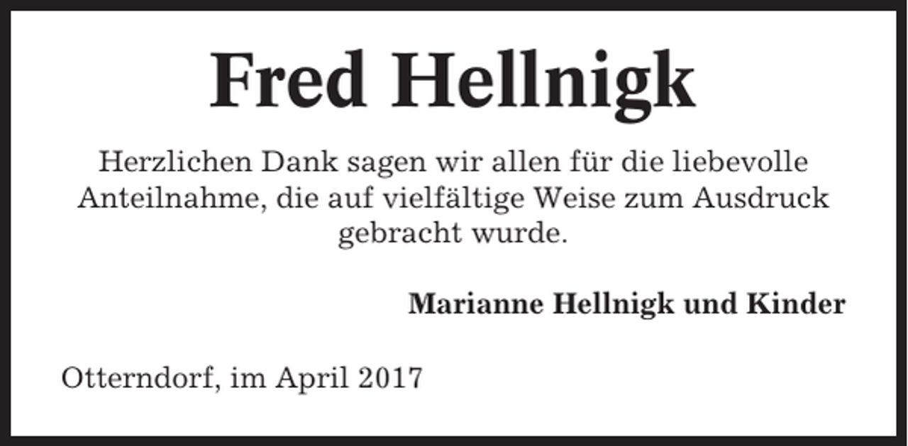 <p>Fred Hellnigk<br />Herzlichen Dank sagen wir allen für die liebevolle<br />Anteilnahme, die auf vielfältige Weise zum Ausdruck<br />gebracht wurde.<br />Marianne Hellnigk und Kinder<br />Otterndorf, im April 2017</p>