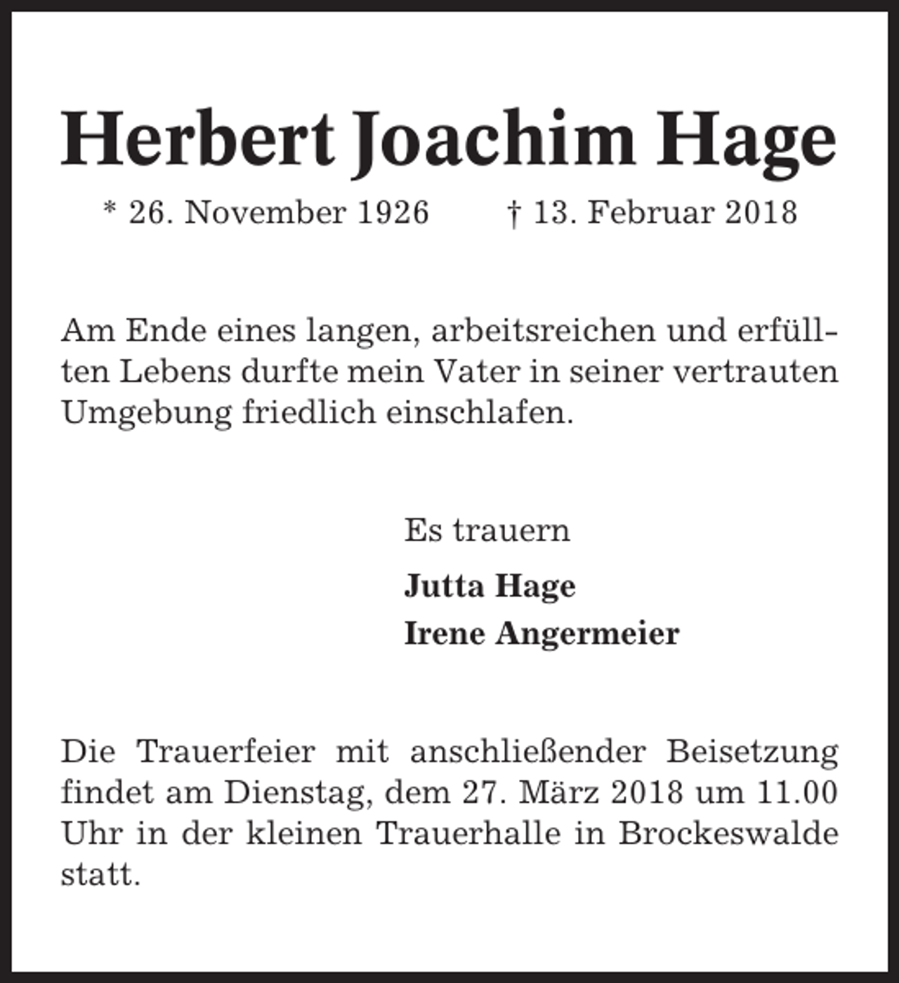 <p>Herbert Joachim Hage<br />* 26. November 1926</p><p>† 13. Februar 2018</p><p>Am Ende eines langen, arbeitsreichen und erfüllten Lebens durfte mein Vater in seiner vertrauten<br />Umgebung friedlich einschlafen.</p><p>Es trauern<br />Jutta Hage<br />Irene Angermeier</p><p>Die Trauerfeier mit anschließender Beisetzung<br />findet am Dienstag, dem 27. März 2018 um 11.00<br />Uhr in der kleinen Trauerhalle in Brockeswalde<br />statt.</p>