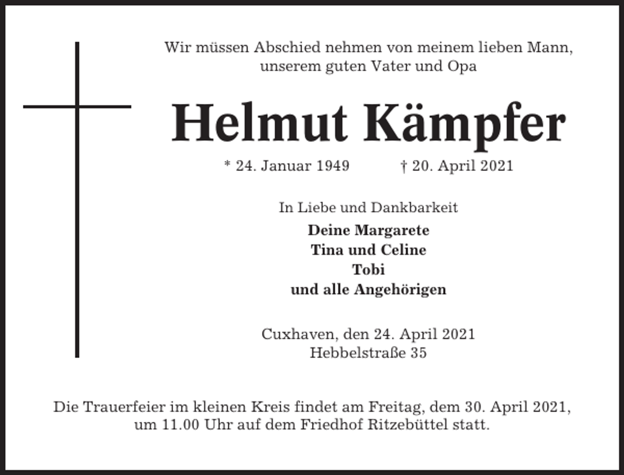 <p>Wir müssen Abschied nehmen von meinem lieben Mann,<br />unserem guten Vater und Opa</p><p>Helmut Kämpfer<br />* 24. Januar 1949</p><p>† 20. April 2021</p><p>In Liebe und Dankbarkeit</p><p>Deine Margarete<br />Tina und Celine<br />Tobi<br />und alle Angehörigen<br />Cuxhaven, den 24. April 2021<br />Hebbelstraße 35</p><p>Die Trauerfeier im kleinen Kreis findet am Freitag, dem 30. April 2021,<br />um 11.00 Uhr auf dem Friedhof Ritzebüttel statt.</p>