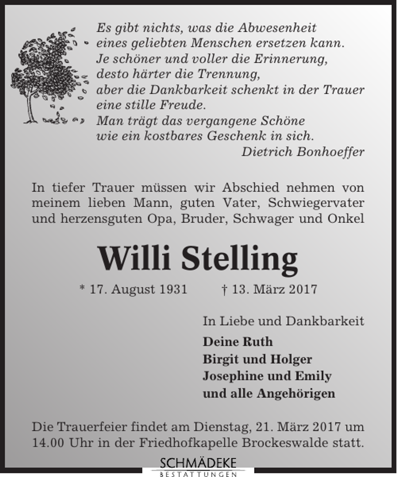 <p>Es gibt nichts, was die Abwesenheit<br />eines geliebten Menschen ersetzen kann.<br />Je schöner und voller die Erinnerung,<br />desto härter die Trennung,<br />aber die Dankbarkeit schenkt in der Trauer<br />eine stille Freude.<br />Man trägt das vergangene Schöne<br />wie ein kostbares Geschenk in sich.<br />Dietrich Bonhoeffer<br />In tiefer Trauer müssen wir Abschied nehmen von<br />meinem lieben Mann, guten Vater, Schwiegervater<br />und herzensguten Opa, Bruder, Schwager und Onkel</p><p>Willi Stelling<br />* 17. August 1931</p><p>† 13. März 2017<br />In Liebe und Dankbarkeit<br />Deine Ruth<br />Birgit und Holger<br />Josephine und Emily<br />und alle Angehörigen</p><p>Die Trauerfeier findet am Dienstag, 21. März 2017 um<br />14.00 Uhr in der Friedhofkapelle Brockeswalde statt.</p>