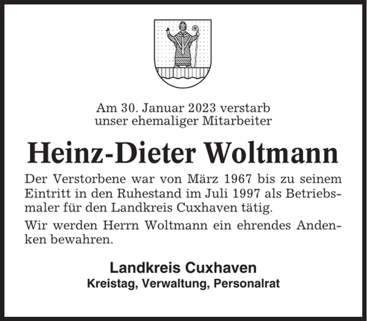<p>Am 30. Januar 2023 verstarb<br />unser ehemaliger Mitarbeiter</p><p>Heinz-Dieter Woltmann<br />Der Verstorbene war von März 1967 bis zu seinem<br />Eintritt in den Ruhestand im Juli 1997 als Betriebsmaler für den Landkreis Cuxhaven tätig.<br />Wir werden Herrn Woltmann ein ehrendes Andenken bewahren.</p><p>Landkreis Cuxhaven<br />Kreistag, Verwaltung, Personalrat</p>