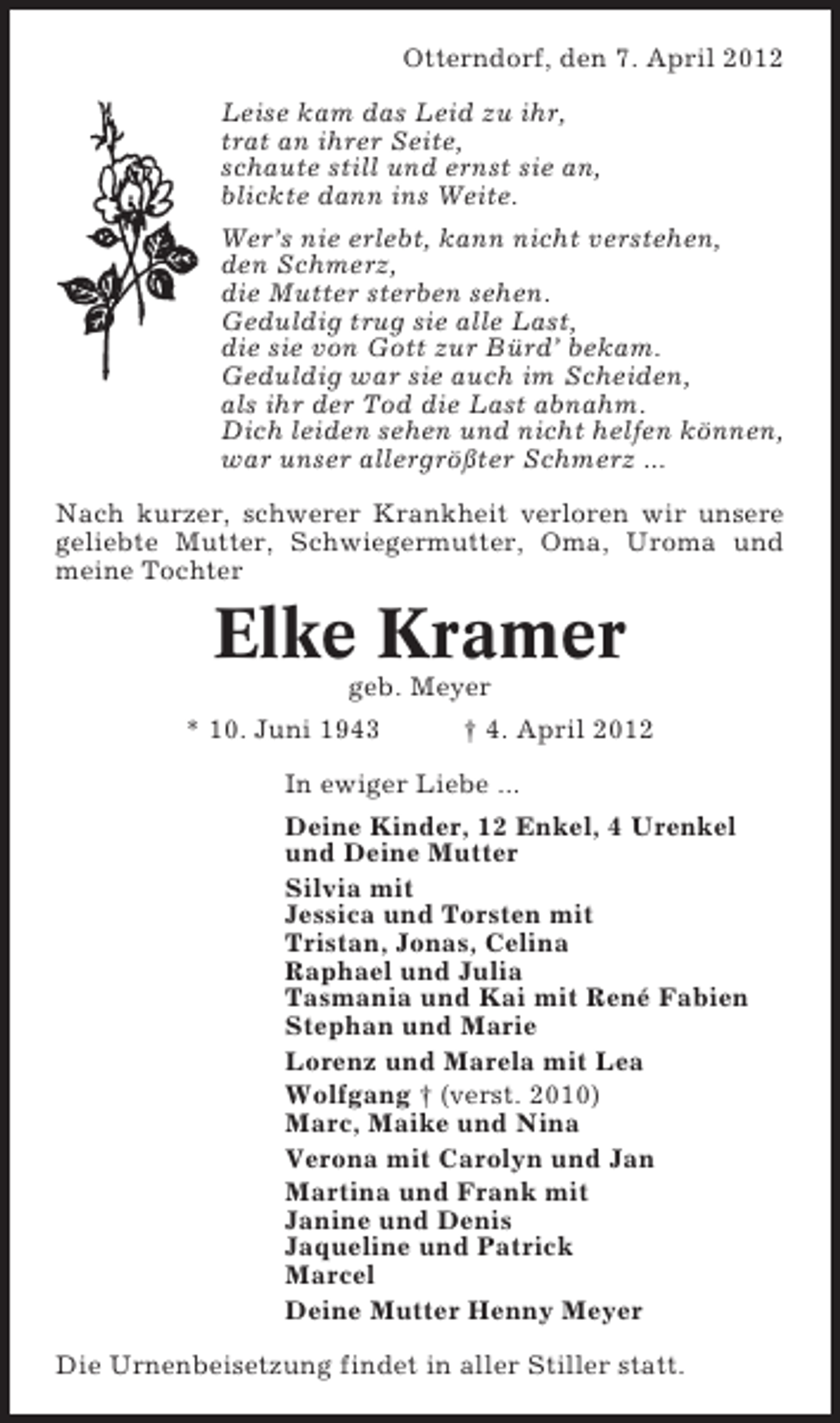 <p>Otterndorf, den 7. April 2012<br />Leise kam das Leid zu ihr,<br />trat an ihrer Seite,<br />schaute still und ernst sie an,<br />blickte dann ins Weite.<br />Wer’s nie erlebt, kann nicht verstehen,<br />den Schmerz,<br />die Mutter sterben sehen.<br />Geduldig trug sie alle Last,<br />die sie von Gott zur Bürd’ bekam.<br />Geduldig war sie auch im Scheiden,<br />als ihr der Tod die Last abnahm.<br />Dich leiden sehen und nicht helfen können,<br />war unser allergrößter Schmerz ...<br />Nach kurzer, schwerer Krankheit verloren wir unsere<br />geliebte Mutter, Schwiegermutter, Oma, Uroma und<br />meine Tochter</p><p>Elke Kramer<br />geb. Meyer<br />* 10. Juni 1943</p><p>† 4. April 2012</p><p>In ewiger Liebe ...<br />Deine Kinder, 12 Enkel, 4 Urenkel<br />und Deine Mutter<br />Silvia mit<br />Jessica und Torsten mit<br />Tristan, Jonas, Celina<br />Raphael und Julia<br />Tasmania und Kai mit René Fabien<br />Stephan und Marie<br />Lorenz und Marela mit Lea<br />Wolfgang † (verst. 2010)<br />Marc, Maike und Nina<br />Verona mit Carolyn und Jan<br />Martina und Frank mit<br />Janine und Denis<br />Jaqueline und Patrick<br />Marcel<br />Deine Mutter Henny Meyer<br />Die Urnenbeisetzung findet in aller Stiller statt.</p>