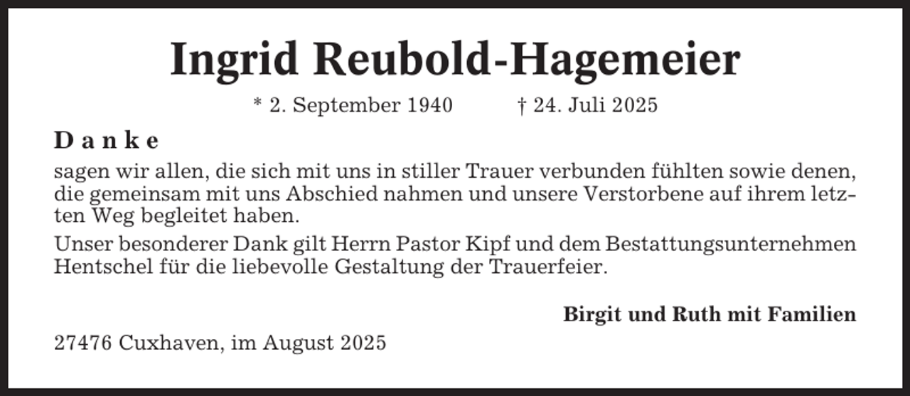 <p>Ingrid Reubold-Hagemeier<br />* 2. September 1940</p><p>† 24. Juli 2025</p><p>Danke<br />sagen wir allen, die sich mit uns in stiller Trauer verbunden fühlten sowie denen,<br />die gemeinsam mit uns Abschied nahmen und unsere Verstorbene auf ihrem letzten Weg begleitet haben.<br />Unser besonderer Dank gilt Herrn Pastor Kipf und dem Bestattungsunternehmen<br />Hentschel für die liebevolle Gestaltung der Trauerfeier.<br />Birgit und Ruth mit Familien<br />27476 Cuxhaven, im August 2025</p>