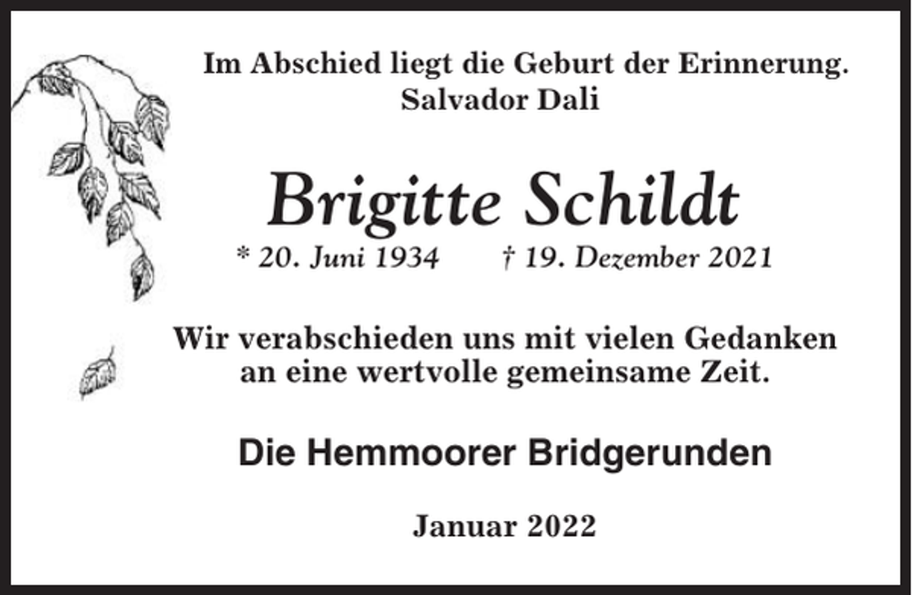 <p>Im Abschied liegt die Geburt der Erinnerung.<br />Salvador Dali</p><p>Brigitte Schildt<br />* 20. Juni 1934</p><p>† 19. Dezember 2021</p><p>Wir verabschieden uns mit vielen Gedanken<br />an eine wertvolle gemeinsame Zeit.</p><p>Die Hemmoorer Bridgerunden<br />Januar 2022</p>